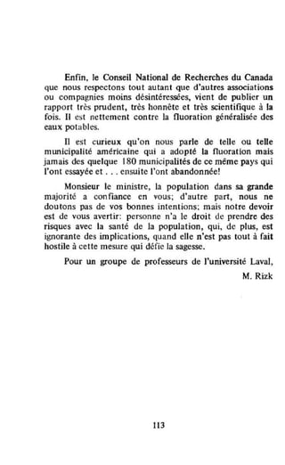 Enfin. le Conseil National de Recherches du Canada
que nous respectons tout autant que d'autres associations
ou compagnies moins désintéressées, vient de publier un
rapport très prudent, très honnête et très scientifique à la
fois. II est nettement contre la fluoration généralisée des
eaux potables.
Il est curieux qu'on nous parle de telle ou telle
municipalité américaine qui a adopté la fluoration mais
jamais des quelque 180 municipalités de ce même pays qui
l'ont essayée et ... ensuite l'ont abandonnée!
Monsieur le ministre, la population dans sa grande
majorité a confiance en vous; d'autre part, nous ne
doutons pas de vos bonnes intentions; mais notre devoir
est de vous avertir: personne n'a le droit de prendre des
risques avec la santé de la population, qui, de plus, est
ignorante des implications, quand elle n'est pas tout à fait
hostile à cette mesure qui défie la sagesse.
Pour un groupe de professeurs de l'université Laval,
M. Rizk
113
 