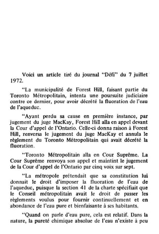 Voici un article tiré du journal "Défi" du 7 juillet
1972.
"La municipalité de Forest HiU, faisant partie du
Toronto Métropolitain, intenta une poursuite judiciaire
contre ce dernjer, pour avoir décrété la fluoration de l'eau
de l'aqueduc.
"Ayant perdu sa cause en première instance, par
jugement du juge MacKay, Forest HiU aUa en appel devant
la Cour d'appel de l'Ontario. Celle-ci donna raison à Forest
Hill, renversa le jugement du juge MacKay et annula le
règlement du Toronto Métropolitain qui avait décrété la
fluoration.
"Toronto Métropolitain alla en Cour Suprême. La
Cour -Suprême renvoya son appel et maintint le jugement
de la Cour d'appel de l'Ontario par cinq voix sur sept.
"La métropole prétendait que sa constitution lui
donnait le droit d'imposer la fluoration de l'eau de
l'aqueduc, puisque la section 41 de la charte spécifiait que
le Conseil métropolitain avait le droit de passer les
règlements voulus pour fournir continuellement et en
abondance de l'eau pure et bienfaisante à ses habitants.
"Quand on parle d'eau pure, cela est relatif. Dans la
nature, la pureté chimique absolue de l'eau n'existe à peu
 