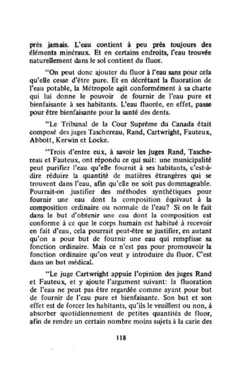 près jamais. L'eau contient à peu près toujours des
éléments minéraux. Et en certains endroits, J'eau trouvée
naturellement dans le sol contient du nuor.
"On peut donc ajouter du fluor à l'eau sans pour cela
qu'eUe cesse d'être pure. Et en décrétant la fluoration de
l'eau potable, la Métropole agit confonnément à sa charte
qui lui donne le pouvoir de fournir de l'eau pure et
bienfaisante à ses habitants. L'eau fluorée, en effet, passe
pour être bienfaisante pour la santé des dents.
"Le Tribunal de la Cour Suprême du Canada était
composé des juges Taschereau, Rand, Cartwright, Fauteux,
Abbott, Kerwin et Locke.
"Trois d'entre eux, à savoir les juges Rand, Tasch~
reau et Fauteux, ont répondu ce qui suit: une municipalité
peut purifier l'eau qu'eUe fournit à ses habitants, c'est-à-
dire réduire la quantité de matières étrangères qui se
trouvent dans l'eau, afin qu'ene ne soit pas dommageable.
Pourrait-on justifier des méthodes synthétiques pour
fournir une eau dont la composition équivaut à la
composition ordinaire ou normale de l'eau'? Si on le fait
dans le but d'obtenir une cau dont la composition est
confonne à ce que le corps humain est habitué à recevoir
en fait d'cau, cela pourrait peut-étre se justifier, en autant
qu'on a pour but de fournir une eau qui remplisse sa
fonction ordinaire. Mais ce n'est pas pour promouvoir la
fonction ordinaire qu'on veut y introduire du fluor. C'est
dans un but médical.
"Le juge Cartwright appuie l'opinion des juges Rand
et Fauteux, et y ajoute l'argument suivant: la fluoration
de l'eau ne peut pas être regardée comme ayant pour but
de fournir dc l'eau pure et bienfaisante. Son but et son
effet est de forcer les habitants, qu'ils le veuillent ou non, à
absorber quotidiennement de petites quantités de nuor,
afin de rendre un certain nombre moins sujets à la carie des
118
 