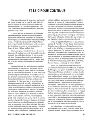 13DOCTEUR JEAN-MARC BRUNET N.D.
Il faut souvent beaucoup de temps avant que la vérité
soit connue au grand jour. Le travail de Frank Bull a été
jusqu’ici couronné de succès. La ﬂuoration, malgré une
solide opposition, n’en a pas moins progressé aux États
-Unis. Evidemment, elle a facilement traverse la frontière
pour venir jusqu’à nous.
La lutte se poursuit. Les promoteurs de la ﬂuoration,
partout en Amérique, ont réussi à convaincre plusieurs
organisations prestigieuses. Mais l’appui de ces organis-
mes ne repose pas véritablement sur une étude scientiﬁque
sérieuse de la question. La plupart du temps l’adhésion
de ces organismes à la ﬂuoration repose sur des pressions
d’ordre politique ou encore sur le respect qu’inspire le
Service de Santé Publique des États-Unis.
Il faut savoir qu’aux États-Unis le Service de Santé Pu-
blique contrôle la plupart des fonds réservés à la recherche
tant sur le plan médical que dentaire. En fait, un nombre
très limité d’individus dominent les structures adminis-
tratives du monde scientiﬁque et médical. Il devient alors
très facile pour eux de s’assurer l’appui des organismes
ofﬁciels.
Quant au Canada et plus particulièrement au Québec,
on ne peut faire aucune conﬁance aux services ofﬁciels
de santé. Dans notre pays comme aux États-Unis, les liens
entre les services ofﬁciels de santé et les trusts médicaux et
pharmaceutiques sont très étroits. Ils le sont d’autant plus
que dans notre système de capitalisme libéral, les caisses
électorales sont totalement alimentées par les grandes
corporations. Or, il faut savoir que les corporations les
plus puissantes au monde sont celles qui s’identiﬁent au
trust pharmaceutique. Les empires de la pharmacie, de la
chimie et de l’aluminium, possèdent de puissants réseaux
de lobbying en Amérique du Nord. Pour que l’on prête foi
aux afﬁrmations des services de santé nord-américains,
il faudrait avoir la certitude totale et absolue qu’ils n’ont
subi ni de près ni de loin l’inﬂuence pernicieuse de ces
grands trusts uniquement mûs par leur intérêt. Or, poser la
question est y répondre. L’existence des caisses électorales
comme mécanisme normal de fonctionnement des partis
porte un coup mortel à la soi-disant objectivité des services
de santé nord-américains et plus spécialement à l’intégrité
des hommes politiques qui se font les promoteurs de la
ﬂuoration. N’est-il pas étonnant, par exemple, de voir le
ministre Goldbloom que l’on peut dorénavant qualiﬁer à
juste titre, de “ministre de l’empoisonnement”, déclarer
qu’il appuie fortement la ﬂuoration chimique des eaux et
que celle-ci ne constitue pas un polluant quand, de par
ses fonctions, monsieur Goldbloom serait censé connaître
à fond tout le dossier de la ﬂuoration et plus particulière-
ment la quantité considérable d’arguments compilés dans
cet ouvrage. Quant au ministre Castonguay, son insistance
à promouvoir la ﬂuoration chimique des eaux potables par
une législation incitative, nous étonne grandement!
Surtout de la part d’un homme qui ne rate jamais une
occasion de s’identiﬁer à l’esprit objectif et démocratique.
Entouré uniquement de conseillers qui lui donnent une
seule version de l’affaire, et prisonnier, comme tous ceux
qui nous gouvernent, d’un parti qui n’existe que de par la
volonté des caisses électorales copieusement garnies par
les métèques qui dominent notre vie économique, sa possi-
bilité de manœuvre est assurément très réduite. Dans toute
cette jolie mixture de mensonges, de falsiﬁcation des faits,
et d’intérêt mercantile vorace, seul le Maire de Montréal,
Me Jean Drapeau, a le courage de se tenir debout!
D’autre part, les ﬂuorationnistes brandissent très
souvent l’opinion de l’Organisation Mondiale de la Santé.
Toutefois, pour ceux qui ont étudié à fond cette question,
l’Organisation Mondiale de la Santé ne peut pas être plus
objective dans ses conclusions que le sont les services de
santé nord-américains. La raison en est simple: elle est
totalement envahie et dominée par la médecine allopathi-
que. On n’y trouve aucune représentation des médecines
parallèles telles que l’homéopathie, la chiropratique, la
naturopathie, l’ostéopathie, etc., etc. Or, il apparaît de plus
en plus évident aux observateurs que la médecine allopa-
thique est absolument incapable de comprendre la toxicité
des doses inﬁnitésimales. Pour s’en convaincre, on n’a qu’à
feuilleter attentivement les journaux et constater qu’il ne
se passe pas un mois, voire même une semaine, sans qu’on
nous révèle les abominables accidents thérapeutiques en-
gendrés par cette médecine chimique totalement dépour-
vue de connaissance des méthodes naturelles de santé et
marquée au coin du mépris des lois de la vie.
Pour prêter foi aux conclusions de l’Organisation
Mondiale de la Santé en ce qui a trait à la validité de la
ﬂuoration des eaux, il aurait fallu que toutes les écoles de
ET LE CIRQUE CONTINUE
 