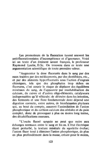 Les promoteurs de la nuoration taxent souvent les
anti·Ouorationnistes d'incompétence et d'ignorance. Voici
ici un texte d'un éminent savant rrançais, le professeur
Raymond Lautie, D.Sc. On trouvera dans cc texte une
argumentation scientifique de toute première valeur.
"Augmenter la dose fluoruréc dans le sang par des
eaux traitées par des médicaments, par des dentifrices, etc.,
ct par des aliments hypcrfluorurés sous l'action d'engrais
chimiques, tels que des phosphates trop riches en
fluorures, c'est courir le risque de déplacer des équilibres
minéraux du sang, de l'appauvrir par insolubilisation du
calcium, du cuivre et d'autres olig~léments. catalyseurs
indispensables qu' il vi!hicule; de détruire dans les intestins,
des ferments et une flore fondamentale dont dépend une
dib'fst ion correcte, entre autres, de bienfaisantes phytases
qui , au bout du compte, assurent l'assimilation de l'anion
phosphorique et du cathion calcium des céréales et du pain
complet. donc de provoquer à plus ou moins long tenne,
des décalcifications osseuses.
"L'excès Huoré sanguin ne peut que nuire aux
échanges normaux entre le sang et les os. L'état électrique
étant perturbé, la texture minérale du squelette évolue;
l'anion fluor tend à éliminer J'anion phosphorique, de plus
en plus profondément dans la masse, créant pour le moins,
123
 