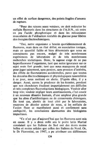 un effet de surface dangereux, des points fragiles d'amorce
de rupture.
"Pour des raisons assez voisines, on doit redouter le~
méfaits fluorurés dans les structures de l'A.D.N., oû entre
en jeu l'acide phosphorique et dans les mécanism~
musculaires de "utilisation rentable du glucose pour libérel
des énergies électrochimiques.
"Oui. notre organisme a besoin quotidiennement dE
nuorures, mais dans un état défini, en association ionique,
mais en quantité faible et bien déterminée que nous ne
connaissons pas encore, malgré de très nombreuses
expériences de laboratoire et de très nombreuses
recherches statistiques. Donc, la sagesse exige de ne pas
hypernuorurer l'organisme, tant que notre ignorance sur ce
sujet .este fo.t goande: tant Que nous manquons de recul
pour juger sainement, sans passion, sans pression d'intérêts,
des effets de Ouorurations accidentelles, parce que toutes
les données électrochimiques et physiologiques rassemblées
à ce jour, nous mettent en alerte. D'après eUes, il y a
danger. Aussi, ayons la prudence de les écouter, pendant
que nos chercheurs étudient impartialement ces difficiles
et très complexes nuororéactions biologiques. Voul oir aller
trop vite; vouloir négliger leurs avertissements, c'est courir
à un nouveau désastre humain, d'une ampleur plus grande
Que les abus d'antibiotiques ou de conservants chimiques.
En tout cas, alertés de tout côté par le laboratoire,
essayons de déceler autour de nous, si les méfaits de
l'anion fluor se manirestent aussi et confirment sans
ambiguïté, les conclusions alannantes des biologistes
impartiaux.
"Ce n'est pas d'aujourd'hui que les nuorures sont mis
en cause. Il y a deux mille ans le poète lat in Martial
constatait que les Italiens du Sud ont des dents moins
belles et moins solides que celles des Italiens du Nord. Or,
le Dr Fiorenlini, en 1947, a pu attribuer ces différences
124
 