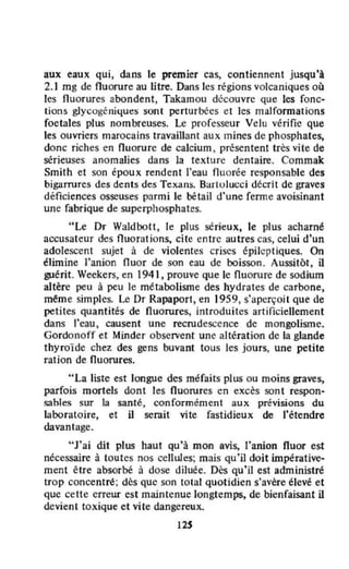aux eaux qui, dans le premier cas, contiennent jusqu'A
2.1 mg de fluorure au litre. Dans les régions volcaniques où
les fluorures abondent, Takamou découvre que les fonc-
tions glycogéniques sont perturbées et les malformations
foetales plus nombreuses. Le professeur Velu vérifie que
les ouvriers marocains travaillant aux mines de phosphates,
donc riches en fluorure de calcium , présentent tres vite de
sérieuses anomalies dans la texture dentaÎre. Commak
Smith et son époux rendent l'eau Ouorée responsable des
bigarrures des dents des Texans. Bartulucci décrit de graves
déficiences osseuses parmÎ le bétail d'une ferme avoisinant
une fabrique de superphosphates.
"Le Dr Waldbott. le plus sérieux, le plus acharné
accusateur des fluorations, cite entre autres cas, celui d'un
adolescent sujet à de violentes crises épileptiques. On
élimine l'anion fluor de son eau de boisson. Aussitôt, il
guérit. Weekers, en 1941. prouve que le fluorure de sodium
altère peu à peu le métabolisme des hydrates de carbone,
même simples. le Dr Rapaport. en 1959, s'aperçoit que de
petites quantités de fluorures, introduites artificiellement
dans j'eau, causent une recrudescence de mongolisme.
Gordonoff et Minder observent une altération de la glande
thyroïde chez des gens buvant tous les jours, une petite
ration de fluorures.
"La liste est longue des méfaits plus ou moins graves,
parfois mortels dont les fluorures en excès sont respon-
sahles sur la santé, conformément aux prévisions du
laboratoire, et il serait vite fastidieux de l'étendre
davantage.
"J'ai dit plus haut Qu'à mon avis, l'anion fluor est
nécessaire à toutes nos cellules; mais qu'il doit impérative-
ment être absorbé à dose diluée. Dès qu'il est administré
trop concentré; dès que son total Quotidien s'avère élevé et
que cette erreur est maintenue longtemps, de bienfaisant il
devient toxique et vite dangereux.
12S
 
