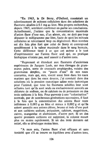"En 1963, le Dr Berry, d'Oxford, constatait un
ralentissement de mitoses cel1u1aires dans des solutions de
fluorures alcalins à 0.1 mg au litre. Mes propres recherches,
depuis 1965, semblent eonfinner en partie ses conclusions.
Actuellement, j'estime que la concentration maximale
d'anion fluor d'une eau, d'un sérum, etc. ne doit pas trop
dépasser le milligramme par litre, faute de quoi les mitoses
cellulaires se ralentissent trop ou dégénèrent. Mon nombre
est dix fois plus fort que celui de Berry et correspond
sensiblement à la valeur maximale dans le sang humain.
Cette différence tient à ce que cet auteur a le tort
d'expérimenter sur l'anion fluor seul qui. en pratique
biologique n'existe pas, sauf associé à d'autres ions.
"Reprenant et étendant aux fluorures d'anciennes
expériences de Jacques Loeb, sur mes élevages de gram-
marus pulex, sorte de crustacés amphipodes, voisins des
grammarus simplex, ou "puces d'eau" de nos eaux
courantes, mais qui, eux, vivent aussi bien dans les eaux
marines que dans les eaux douces, j'ai constaté dans des
solutions où la pression osmotique saline reste isotonique
pour l'animal, Que tous les fluorures solubles leur sont
néfastes tant qu'ils sont seuls ou exclusivement associés au
chlorure de sodium, ou de calcium ou de potassium ou des
trois cathions à la fois. Pour parvenir à une "colonisation"
nannale, par de nombreuses générations successives, il faut
à la fois que la concentration des anions nuor reste
inférieure à 0,005 g au litre et mieux à 0,002 g et qu'ils
soient associés aux anions chlore, brome et iode d'une part
et aux cathions sodium, potassium, calcium, magnésium,
cuivre, manganèse et aluminium, d'autre part. Si un des
quatre premiers eathions est supprimé, la colonie meurt
plus ou moins rapidement. Si un des trois derniers est
retiré, elle se développe moins bien.
"A mon avis, l'anion fluor n'est efficace et sans
toxicité que s'il se trouve en équilibre avec d'autres ions,
126
 