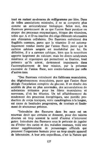 tout en restant au-dessous du milligramme par litre. Dans
de telles associations minérales, il ne se comporte plus
comme un anticatalyseur biologique. Selon moi, des
fluoroses proviennent de ce que l'anion fluor paralyse ou
stoppe des processus enzymatiques, bloque des vitamines,
telles que A et D ou inactive des oligo-éléments nécessaires
aux chimismes cellulaires. Des fluoroses entraînent des
fragilités osseuses, parce que la vitamine D est automa-
tiquement rendue inerte par l'anion fluor; parce que le
cathion calcium sanguin est insolubilisé par lui. En
définitive, il y a carence calcique, bien que la nourriture
apporte largement du calcium; mais les divers catalyseurs
minéraux et organiques qui permettent sa fixation , tout
présents qu'ils soient, deviennent impuissants dans
l'accomplissement de leur mission, par la présence
excessive de J'anion fluor, non contre-balancée par celle
d'autres ions.
uDes fluoroses entraînent des faiblesses musculaires,
des dégénérescences musculaires, parce que l'anion fluor
dérègle l'oxydation complète du glucose. Il en résulte des
acidités de plus en plus anormales, des accumuJations de
substances irritantes pour les fibres musculaires et
nerveuses, d'où les tétanies. Un tel arfaiblissement du
rendement des processus énergétiques, une pareille pro-
duction de corps toxiques, voire cancérogènes à la longue,
est cause de lassitudes progressives, de toxémie et finale-
ment de sénescence précoce.
"Introduire des fluorures dans les eaux est un
nouveau droit que certains se donnent, pour des raisons
diverses où trop souvent la santé d'autrui n'intervient
guère. Introduire des fluorures sous le prétexte de juguler
ou d'éviter des caries et des maladies osseuses, voilà une
erreur supplémentaire de personnages officiels qui
prennent l'organisme humain pour un trop simple appareil
de laboratoire. A leur avis orgueilleux, c'est la Nature qui
127
 