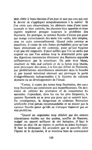 doit obéir à leurs théories d'un jour et non pas eux qui ont
le devoir de s'appliquer scrupuleusement à la suivrel Si
j'en crois mes observations, les aliments issus d'une terre
normale et bien cultivée, les aliments bien apprêtés et bien
digérés résolvent presque toujours le problème des
fluorures. En pratique, la carence fluorée n'existe pas pour
qui mange correctement des mets très variés, très simples,
crus ou cuilS convenablement. Quand cette carence se
manifeste, il existe de très fortes probabilités pour qu'une
faut e alimentaire ait été commise, pour qu'une hygiène
n'ait pas été respectée. Il peut suffire que l'on ne sache pas
respirer ou que l'on subisse trop la sédentarité pour que
des digestions incorrectes éliminent des fluorures apportés
suffisamment par la nourriture. Du pain trop blanc,
résultant dl! blés mal cultivés et de la farine trop blutée,
peut provoquer des caries, li la fois par défaut de fluorures,
par proliférations microbiennes anonnales dans la bouche
et par transit intestinal aberrant qui provoque la perte
d'oligo-éléments indispensables à la fixation du calcium
dentaire ou au développement de l'émail.
"Certes, il existe des terres trop fluorurées, des eaux
trop fluorurées qui conduisent aux hyperfluoroses. On doit
éviter de cultiver les premières et de consommer les
secondes. Cependant, dans les cas Ics plus fréquents, la
carence Ouorurée ne se pose pas pour qui se nourrit bien.
En conséquence, la dangereuse et coûteuse fluoration
artificielle n'est jamais recommandable et ne résout pas la
carenct: nuorée parce qu'elle ne s'attaque vraiment pas au
vrai problème.
"Quand un organisme trop délabré par des erreurs
alimentaires étalées sur des années, souffre de fluorose,
malgré un apport suffisant de cet halogène, il faut le
mettre au plus tôt au régime et parfois au jeûne hydrique.
Il faut le rééduquer. En attendant Que la nouvelle diète
l'épure et le dynamise, il se trouvera bien de consommer
128
 