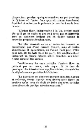 chaque jour, pendant quelques semaines, un peu de sérum
de Quinton où l'anion fluor apparaît comme transformé,
équilibré et activé par la présence de tous les ions de l'eau
de mer.
"L'anion fluor, indispensable à la Vie, devient nocif
dès qu'il est en excès et dès qu'il n'est pas en hannonie
avec un complexe ionique qui lui donne comme de
nouveUes propriétés biochimiques.
"Le plus souvent, caries et anomalies osseuses ne
proviennent pas d'une carence fluorée, mais de fautes
alimentaires et hygiéniques, où l'anion fluor peut n'être
pour rien. On les évite ou on les guérît, très simplement, en
instaurant un régime naturel, sobre, équilibré, aux nour-
ritures saines et très variées.
"Additionner les eaux potables d'anions fluor ne
prévient pas ces maux, mais risque tôt ou tard de
provoquer des intoxications supplémentaires, des maladies
de dégénérescence peut-être héréditaires.
"La fluoration est donc une menace imminente, grave
et cOlHeuse, contre laquelle nous devons nous élever, ne
serait-ce qu'au nom du droit de boire des eaux potables
naturelles et de protéger soi-même sa santé."
129
 