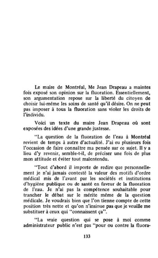 Le maire de Montréal, Me Jean Drapeau a maintes
fois exposé son opinion sur la fluoration. Essentiellement,
son argumentation repose sur la liberté du citoyen de
choisir lui-méme les soins de santé qu'il désire. On ne peut
pas imposer à tous la fluoration sans violer les droits de
l'individu.
Voici lUt texte du maire Jean Drapeau où sont
exposées des idées d'une grande justesse.
"La question de la fluoration de l'eau à Montréal
revient de temps à autre d'actualité. J'ai eu plusieurs fois
l'occasion de faire connaître ma pensée sur ce sujet. Il y a
lieu d'y revenir, semble-t-il, de préciser une fois de plus
mon attitude et éviter tout malentendu.
"Tout d'abord il importe de redire que personnelle-
ment je n'ai jamais contesté la valeur des motifs d'ordre
médical mis de l'avant par les sociétés et institutions
d'hygiène publique ou de santé en faveur de la fluoration
de l'eau. Je n'ai pas la compétence souhaitable pour
trancher le débat sur le mérite même de la question
médicale. Je voudrais bien que l'on tienne compte de cette
position très nette et qu'on n'insinue pas Que je veuiDe me
substituer à ceux Qui "connaissent ça".
"La vraie question qui se pose à moi comme
administrateur public n'est pas "pour ou contre la fluora~
133
 