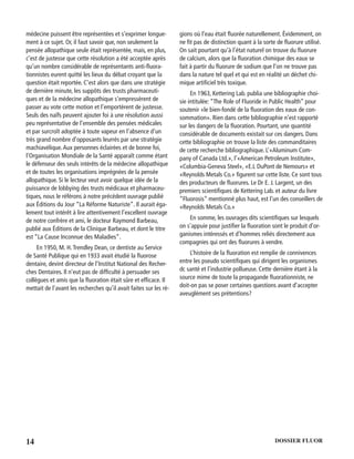 14 DOSSIER FLUOR
médecine puissent être représentées et s’exprimer longue-
ment à ce sujet. Or, il faut savoir que, non seulement la
pensée allopathique seule était représentée, mais, en plus,
c’est de justesse que cette résolution a été acceptée après
qu’un nombre considérable de représentants anti-ﬂuora-
tionnistes eurent quitté les lieux du débat croyant que la
question était reportée. C’est alors que dans une stratégie
de dernière minute, les suppôts des trusts pharmaceuti-
ques et de la médecine allopathique s’empressèrent de
passer au vote cette motion et l’emportèrent de justesse.
Seuls des naïfs peuvent ajouter foi à une résolution aussi
peu représentative de l’ensemble des pensées médicales
et par surcroît adoptée à toute vapeur en l’absence d’un
très grand nombre d’opposants leurrés par une stratégie
machiavélique.Aux personnes éclairées et de bonne foi,
l’Organisation Mondiale de la Santé apparaît comme étant
le défenseur des seuls intérêts de la médecine allopathique
et de toutes les organisations imprégnées de la pensée
allopathique. Si le lecteur veut avoir quelque idée de la
puissance de lobbying des trusts médicaux et pharmaceu-
tiques, nous le référons à notre précédent ouvrage publié
aux Éditions du Jour “La Réforme Naturiste”. Il aurait éga-
lement tout intérêt à lire attentivement l’excellent ouvrage
de notre confrère et ami, le docteur Raymond Barbeau,
publié aux Éditions de la Clinique Barbeau, et dont le titre
est “La Cause Inconnue des Maladies”.
En 1950, M. H.Trendley Dean, ce dentiste au Service
de Santé Publique qui en 1933 avait étudié la ﬂuorose
dentaire, devint directeur de l’Institut National des Recher-
ches Dentaires. Il n’eut pas de difﬁculté à persuader ses
collègues et amis que la ﬂuoration était sûre et efﬁcace. Il
mettait de l’avant les recherches qu’il avait faites sur les ré-
gions où l’eau était ﬂuorée naturellement. Évidemment, on
ne ﬁt pas de distinction quant à la sorte de ﬂuorure utilisé.
On sait pourtant qu’à l’état naturel on trouve du ﬂuorure
de calcium, alors que la ﬂuoration chimique des eaux se
fait à partir du ﬂuorure de sodium que l’on ne trouve pas
dans la nature tel quel et qui est en réalité un déchet chi-
mique artiﬁciel très toxique.
En 1963, Kettering Lab. publia une bibliographie choi-
sie intitulée: “The Role of Fluoride in Public Health” pour
soutenir «le bien-fondé de la ﬂuoration des eaux de con-
sommation». Rien dans cette bibliographie n’est rapporté
sur les dangers de la ﬂuoration. Pourtant, une quantité
considérable de documents existait sur ces dangers. Dans
cette bibliographie on trouve la liste des commanditaires
de cette recherche bibliographique. L’«Aluminum Com-
pany of Canada Ltd.», l’«American Petroleum Institute»,
«Columbia-Geneva Steel», «E.L DuPont de Nemours» et
«Reynolds Metals Co.» ﬁgurent sur cette liste. Ce sont tous
des producteurs de ﬂuorures. Le Dr E. J. Largent, un des
premiers scientiﬁques de Kettering Lab. et auteur du livre
“Fluorosis” mentionné plus haut, est l’un des conseillers de
«Reynolds Metals Co.»
En somme, les ouvrages dits scientiﬁques sur lesquels
on s’appuie pour justiﬁer la ﬂuoration sont le produit d’or-
ganismes intéressés et d’hommes reliés directement aux
compagnies qui ont des ﬂuorures à vendre.
L’histoire de la ﬂuoration est remplie de connivences
entre les pseudo scientiﬁques qui dirigent les organismes
dc santé et l’industrie pollueuse. Cette dernière étant à la
source mime de toute la propagande ﬂuorationniste, ne
doit-on pas se poser certaines questions avant d’accepter
aveuglément ses prétentions?
 