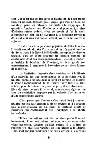 tion", ce n'est pas de ~cider si la fluoration de l'eau est un
bien ou un mal. Prenant pour acquis que c'est un bien, un
avantage pour les citoyens auxquels elle s'applique, la
question fondamentale d'ordre général pour moi, à titre
d'administrateur public, c'est de savoir si j'ai le droit
d'imposer un bien ou un avantage à la personne physique
d'un individu sans son consentement, voire même contre sa
volont~.
"Je dis bien à la personne physique de l'être humain.
Il serait stupide de nier l'existence d'un très grand nombre
de limitations à la liberté individuelle. Accepter de vivre en
société, c'est en effet accepter un certain nombre de
contraintes dont les conséquences dans l'ensemble tendent
à faciliter le bonheur de l'homme, en échange de son
consentement à renoncer à J'exercice de certaines fonnes
de Ja liberté.
" La limitation imposée dans certains cas à la liberté
d'un individu est une conséquence de la vie collective. Si
un être humain vit seul dans la forêt ou sur une île déserte,
il jouit théoriquement de la liberté individuelle la plus
totale, pour le mieux ou pour le pire, il est absolument
libre de vivre comme il l'entend, sans aucune réglementa-
tion ou restriction imposée par la volonté d'un autre ou
d'une majorité des autres.
"C'est parce que l'homme s'cst laissé fort justement
séduire par les avantages de la vie en société qu'il a accepté
une réglementation de l'exercice dc certains droits et
privilèges qui commandent des limitations à la liberté
individuelle.
"TeUes limitations ont été admises graduellement.
lentement. Il en est même quî sont encore repoussées
victorieusement. QueUes qu'eUes soient, il y a lieu de
reconnaître plusieurs variétés de limitations à la liberté.
Elles sont fondamentalement de deux ordres. U y a celles
134
 
