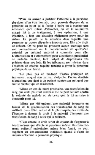 "Pour en arriver à justifier l'atteinte à la personne
physique d'un être humain, pour pouvoir disposer de sa
personne au point de le forcer à boire ou à manger une
substance qu'il refuse d'absorber, ou de le soumettre
malgré lui à un traitement, à une opération, à une
injection. il faut une situation réellement grave pour les
autres. La gravité de la situation dans laquelle une
personne se trouve elle-même importe peu. Elle a le droit
de refuser. On ne peut lui procurer aucun avantage sans
son consentement ou le consentement de quelqu'un
autorisé ou présumé autorisé à consentir pour elle.
L'interdiction et l'internement pour alcoolisme, prodigalité
ou maladie mentale, font l'objet de dispositions très
précises dans nos lois. Et les tribunaux sont sévères dans
l'examen de chaque requête tendant à priver la personne
physique de sa liberté.
"De plus, pas un médecin n'osera pratiquer un
traitement auquel son patient s'objecte. Pas un dentiste
n'arrachera une dent à un patient contre son gré, quel que
soit le bienfait qui en résw terait.
"Même en cas de mort prochaine, une transfusion de
sang qui seule pourrait sauver sa vie ne peut se faire contre
la volonté du malade ou de ceux que la loi autorise à
consentir pour lui.
"Même par référendum, une majorité écrasante en
faveur de la généralisation des transfusions de sang ne
suffirait dans l'état actucl dc la philosophie des droits de
l'homme à donner le droit à la majorité d'imposer une
transfusion de sang à ceux qui la refusent.
"C'est encore le droit strict de chacun de s'opposer à
toute mesure qui affecte sa personne méme. Un consente-
ment collectif majoritaire, même bien fondé, ne peut
suppléer au consentement individuel quand il s'agit de
mesure affectant la personne physique.
136
 