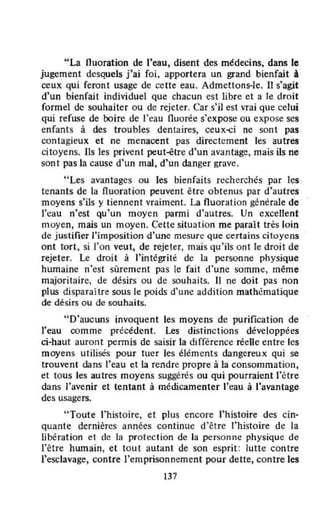 "La fluoration de l'eau, disent des médecins, dans le
jugement desquels j'ai foi, apportera un grand bienfait ..
ceux qui feront usage de cette eau. Admettons-le. Il s'agit
d'un bienfait individuel que chacun est libre et a le droit
formel de souhaiter ou de rejeter. Car s'il est vrai que celui
qui refuse de boire de l'eau fluorée s'expose ou expose ses
enfants à des troubles dentaires, ceux<i ne sont pas
contagieux et ne menacent pas directement les autres
citoyens. Ils les privent peut-être d'un avantage, mais ils ne
sont pas la cause d'un mal. d'un danger grave.
"Les avantages ou les bienfaits recherchés par les ,
tenants de la fluoration peuvent être obtenus par d'autres
moyens s'ils y tiennent vraiment. La fluoration générale de
l'eau n'cst qu'un moyen panni d'autres. Un excellent
moyen, mais un moyen. Cette situation me parait très loin
de justifier l'imposition d'une mesure que certains citoyens
ont tort, si l'on veut, de rejeter, mais qu'ils on t le droit de
rejeter. Le droit à l'intégrité de la personne physique
humaine n'est sûrement pas le fait d'une somme, même
majoritaire, de désirs ou de souhaits. Il ne doit pas non
plus disparaHre sous le poids d'une addition mathématique
de désirs ou de souhaits.
"D'aucuns invoquent les moyens de purification de
l'eau comme précédent. Les distinctions développées
ci-haut auront permis de saisir la différence réelle entre les
moyens utilisés pour tuer les éléments dangereux qui se
trouvent dans l'eau et la rendre propre à la consommation,
et tous les autres moyens suggérés ou qui pourraient l'élre
dans l'avenir et tentant à médicamenter l'eau à l'avantage
des usagers.
"Toute l'histoire, et plus encore l'histoire des cin-
quante dernières années continue d'être l'histoire de la
libération et de la protection de la personne physique de
l'être hwnain, et tou t autant de son esprit: lutte contre
l'esclavage, contre l'emprisonnement pour dette, contre les
137
 