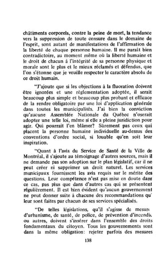 châtiments corporels, contre la peine de mort, la tendance
vers la suppression de toute censure dans le domaine de
l'esprit, sont autant de manifestations de l'affirmation de
la liberté de chaque personne humaine. 11 me paraît bien
contradictoire, au moment même où la liberté humaine et
le droit de chacun à l'intégrité de sa personne physiqut! et
morale sont le plus et le mieux réclamés et défendus, que
l'on s'étonne que je veuille respecter le caractère absolu de
ce droit humain.
"J'ajoute que si les objections à la fluoration doivent
être ignorées et une réglementation adoptée, il serait
beaucoup plus simple et beaucoup plus probant et efficace
de la rendre obligatoire par unc loi d'application générale
dans toutes les municipalités. J'ai bicn la conviction
qu'aucune Assemblée Nationale du Québec n'oserait
adopter une telle loi, même si eUe a pleine juridiction pour
agir. Qui pourrait l'en blâmer? Sûrement pas ceux qui
placent la personne humaine individuelle au~essus des
conventions d'ordre social, si louable qu'en soit leur
inspiration.
"Quant à l'avis du Service de Santé de la Ville de
Montréal, il s'ajoute au témoignage d'autres sources, mais i1
ne demande pas son adoption sur le plan législatif, car il ne
peut créer ni supprimer un droit naturel. Les services
mwlicipaux fournissent les avis requis sur le mérite des
questions. Leur compétence n'est pas mise en doute dans
ce cas, pas plus que dans d'autres cas qui se présentent
régulièrement. Il est bien évident qu'aucun gouvernement
ne peut donner suite à chacune des recommandations qu~
leur sont faites par chacun de ses services spécialisés.
"De telles législations, qu'il s'agisse de mesun
d'urbanisme, de santé, de police, de prévention d'inC!ndil.
ou autres, doivent s'insérer dans l'ensemble des droits
fondamentaux du citoyen. Tous les gouvernements sont
dans la même obligation: rejeter parfois des mesures
Il8
 