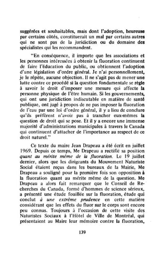 suggérées et souhait;Jbles, mais dont l'adoption, heureuse
par certains côtés, constituerait un mal par certains autres
qui ne sont pas de la juridiction ou du domaine dei
spécialistes qui les recommandent.
"En conséquence, il importe que les associations et
les personnes intéressées à obtenir la fluoration continuent
de faire l'éducation du public, ou obtiennent ,'adoption
d'une législation d'ordre général. Je n'ai personnellement,
je le répète, aucune objection. Il ne s'agit pas de mener une
luUe contn: ct: procédé si la question fondamentale sc règle
à savoir le droit d'imposer une mesure qui affecte la
personne physique de l'être humain. Si les gouvernements.
qui ont une juridiction indiscutable en matière de sant~
publique, ont jugé à propos de ne pas imposer la nuoration
de l'eau par une loi d'ordre général, il y a lieu de conclure
qu'ils préfèrent fl·...vair pas à trancher eux-mêmes la
Question de droit qui sc pose. Et il y a encore une immense
majorité d'administrations municipales à travers le Canada
qui continuent d'attacher de l'importance au respect de ce
droit naturel."
Ce texte du maire Jean Drapeau a été écrit en juillet
1969. Depuis ce temps, Me Drapeau a rectifié sa posit ion
quant au mérite même de la fluoration. l e 19 juillet
dernier, alors que les dirigeants du Mouvement Naturiste
Social élaient reçus dans les bureaux de la Mairie, Me
Drapeau a souligné pour la première fois son opposition à
la fluoration quant au mérite même de la question. Me
Drapeau a alors fait remarquer que le Conseil de Re-
cherches du Canada, formé d'hommes de science sérieux,
a présenté une étude fouillée sur la fluoration, étude qui
conclut à une extrême prudence en cette matière
considérant que les effets du fluor sur le corps sont encore
peu connus. Toujours à l'occasion de cette visite des
Naturistes Sociaux à l'Hôtel de ViUe de Montréal, qui
présentaient au Maire leur mémoire contre la Ouoration,
139
 