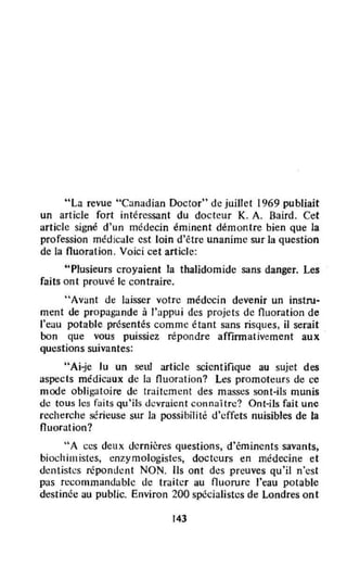 "La revue "Canadian Doctor" de juillet 1969 publiait
un article fort intéressant du docteur K. A. Baird. Cet
article signé d'un médecin éminent démontre bien que la
profession médicale est loin d'être unanime sur la question
de la fluoration. Voici cet article:
"Plusieurs croyaient la thalidomide sans danger. Les
faits ont prouvé le contraire.
"Avant de laisser votre médecin devenÎr un instru4
ment lie propagande à l'appui des projets de fluoration de
l'eau potable présentés comme étant sans risques, il serait
bon que vous puissiez répondre affinnativement aux
questions suivantes:
"Ai-je lu un seld article scientifique au sujet des
aspects médicaux de la fluoration? Les promoteurs de ce
mode obligatoire de traitement des masses sont-ils munis
de tous les faits qu'ils d.:vraient connaître? Ont-ils fait unC
recherche sérieuse sur la possibilité d'effets nuisibles de la
fluoration?
"A ces deux dernières questions, d'éminents savants,
biochimistes, enzymologistes, docteurs en médecine et
dentistes réponuent NON. Ils ont dcs preuves qu'il n'est
pas recommandable de traiter au fluorure l'eau potable
destinée au public. Environ 200 spécialistes de Londres ont
143
 