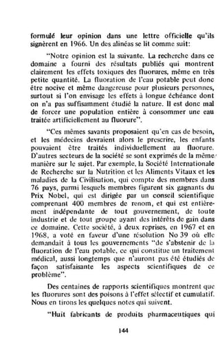 formulé leur opinion dans une lettre officielle qu'ils
signèrent en 1966. Un des alinéas se lit comme suit:
"Notre opinion est la sUÎvanle. La recherche dans cc
domaine a fourni des résultats publiés qui montrent
clairement les effets toxiques des nuorures, même en très
petite quantité. La nuoration de l'cau potable peut donc
être nocive et même dangereuse pour plusieurs personnes,
surtout si l'on envisage les effets à longue échéance dont
on n'a pas suffisamment étudié la nature. Il est donc mal
de forcer une poputalion entière à consommer une eau
traitée artificiellement au nuorurc".
"Ces mêmes savants proposaient qu'èn cas de besoin.
et les médecins devraient alors le prescrire, les enfants
pouvaient 6tre traités individudlement au fluorure.
D'autres secteurs de la société se sont exprimés de la même!
manière sur le sujet. Par exemple, la Société Internationale
de Recherche sur la Nutrition ct les Aliments Vitaux ct les
maludies de la Civilisation. qui compte des membres dans
76 pays, panni lesquels membres figurent six gagnants du
Prix Nobel, qui cst dirigée par un conseil scientifique
compren.,"t 400 membres de renom, et qui est entière-
ment indépendante de tout gouvernement, de toute
industrie et de tout groupe ayant des intérêts de gain dans
ce domtline. Cette société, à deux reprises, en 1967 et en
1968. a voté en faveur d'une résolution No 39 où clic
demandait à tous les gouvernements ''tle s'abstenir de LI
fluoration de l'eau potable. cc qui constitue un traitement
médical, aussi longtemps que n';luront pas êtê étudiés dt'
façon satisfaisante les aspects scientifiques de ce
problème".
Des centaines de rapports scientifiques montrent que
les fluorures sont des poisons ù l'effet sélectif et cumulatif.
Nous en tirons les quelques notes qui suivent.
"Huit fabricants de produits pharmaceutiques qui
144
 