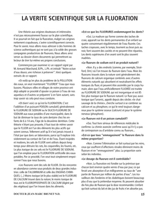 15DOCTEUR JEAN-MARC BRUNET N.D.
Une théorie aux origines douteuses et intéressées
n’est pas nécessairement fausse sur le plan scientiﬁque.
II se pourrait en fait que la ﬂuoration, malgré ses origines
nettement crapuleuses, s’avère scientiﬁquement correcte.
Pour le savoir, nous allons nous adresser à des hommes de
science authentiques qui ne sont pas à la solde des grosses
compagnies productrices de ﬂuorures. Nous allons ainsi
verser au dossier divers documents qui permettront au
lecteur de tirer lui-même ses propres conclusions.
Commençons par examiner ici un rapport signé par
M.Armand Marchand, B.Ph., L.Ph. et intitulé “Notre océan
d’eau douce, une richesse à préserver”.Voici quelques
extraits de ce rapport:
«Et voilà qu’en plus du problème de la POLLUTION
des eaux, on veut maintenant “FLUORER” l’eau que nous
buvons. Plusieurs villes et villages de notre province ont
déjà adopté ce procédé d’ajouter ce poison à l’eau de nos
aqueducs et d’autres se préparent ‘à en faire autant, sans
trop savoir où cela peut nous conduire.
«Eh bien! voici ce qu’est la FLUORATION. C’est
l’addition d’un puissant POISON cumulatif, généralement
le FLUORURE DE SODIUM ou le SILICO-FLUORURE DE
SODIUM aux eaux potables d’une municipalité, dans le
but de diminuer te taux de carie dentaire chez les en-
fants de 6 à 14 ans, l’âge de la deuxième dentition. Cette
théorie n’étant pas prouvée, il faut tout de même savoir
que le FLUOR est l’un des éléments les plus actifs qui
soient connus.Tellement actif qu’il n’est jamais trouvé à
l’état pur que dans un laboratoire, parce qu’il explose très
violemment au contact de l’air et de l’eau. Étant insipides
et inodores, les sels de FLUOR sont utilisés depuis long-
temps pour détruire les rats, les coquerelles, les foumis, etc.
Le plus toxique de ces sels est le FLUORURE DE SODIUM,
que l’on emploie pour la FLUORATION artiﬁcielle des eaux
potables. Par ce procédé, l’on veut tout simplement empoi-
sonner l’eau que nous buvons.
«Les ﬂuorures sont des sels de FLUOR. On les rencontre
en abondance comme sous-produits de deux grandes indus-
tries: celle de l’ALUMINIUM et celle des ENGRAIS CHIMI-
QUES. (...) Moins toxique (et le plus stable) est le FLUORURE
DE CALCIUM trouvé dans la nature; le moins toxique de
tous est le FLUOROPFIOSPHATE DE CALCIUM (digéré par
des végétaux) que l’on trouve dans les aliments.
«Est-ce que les FLUORURES endommagent les dents?
«Oui. La madrure qui forme comme des taches de
craie, apparaît sur les dents permanentes d’un enfant sur
quatre consommant régulièrement de l’eau ﬂuorée. Ces
taches crayeuses, avec le temps, tournent au brun puis au
noir, font souvent des cavités et ne peuvent être réparées.
Les dents supérieures d’en avant sont le plus souvent
madrées.
«Le ﬂuorure de sodium est-il un produit naturel?
«Non. Il y a des endroits (comme, par exemple, Strat-
ford, Ont.) où l’on trouve du ﬂuorure dans l’eau. Mais les
ﬂuorures trouvés dans la nature sont généralement des
ﬂuorures de calcium organique combinés avec d’autres
éléments naturels qui absorbent et neutralisent les effets
toxiques du ﬂuor, et peuvent être assimilés par le corps hu-
main; alors que l’eau artiﬁciellement FLUORÉE est traitée
au FLUORURE DE SODIUM, qui est inorganique et est 85
fois plus toxique que le ﬂuorure naturel. Le ﬂuor pur, aussi
toxique que l’arsenic, appelé depuis des siècles «le chat
sauvage de la chimie», cherche surtout à se combiner au
calcium et au phosphore, ce qui le rend toujours dange-
reux pour le système osseux (calcium) et pour le système
nerveux (phosphore).
«Le ﬂuorure est-il un poison cumulatif?
«Oui.Tout livre sérieux de références médicales le
conﬁrme. La chimie avancée conﬁrme aussi qu’il n’y a pas
de contrepoison ou d’antidote connu au ﬂuorure...
«Est-ce que tous “emmagasinent” le ﬂuorure dans la
même proportion?
«Non. Comme l’élimination se fait surtout par les reins,
ceux qui souffrent d’affections rénales éliminent moins de
ﬂuorure et en “emmagasinent” plus. La proportion varie
selon les individus.
«Le dosage du ﬂuorure est-il contrôlable?
«Non. La ﬂuoration est fondée sur la prémisse que
chacun boit environ quatre verres d’eau par jour, ce qui
ferait une absorption d’un milligramme au taux de “une
partie de ﬂuorure par million de parties d’eau”. Les tra-
vailleurs des fonderies et les diabétiques boivent beaucoup
plus d’eau que la prétendue moyenne. Ils peuvent absorber
dix fois plus de ﬂuorure que la dose recommandée. L’enfant
qui boit surtout du lait et des jus de fruits n’en absorbe pas.
LA VERITE SCIENTIFIQUE SUR LA FLUORATION
 