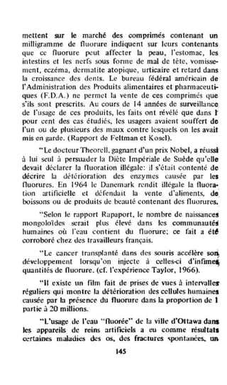 mettent sur le marché des comprimés contenant un
milligramme de fluorure indiquent sur leurs contenants
que cc fluorurc (JI!ut affecter la peau, l'estomac , les
intestins I!I les nerfs sous fonn e de mal de tête. vomisse-.
mcnt, eczéma, dermatite atopique, urticaire et retard dans
la croissance des dents. Le bureau fédéral américain de
l'Administration de~ Produits alimentaires et pharmaceuti-
ques (F.D.A.) ne permet la vente de ces comprimés que
s'ils sont prescrits. Au cours de 14 années de surveillance.
de l'usage de ces proJuits, les faits ont révélé que dans t
pour cent des cas étudiés, les usagers avaient souffert de
l'un ou de plusieurs des maux contre lesquels on les avait
mis en garde. (Rapport de Feltman et Koscl).
"Le docteur Theorcll. gagnant d'un prix Nobel, a réussl
à lui seul ;) persuader ln Diète Impériale de Suède qu'cUe
devait déclarer la fluoration illégale: il s'ét:lit con tenté de
décrire 1.. d~'lérioration des enzymt::s causét.! par les
nuorures. En 1964 le Danemark rendit illëg:.lIe la fluora-
tion artificielle ct défendait la vente d'illiments, de'
boissons ou oe produits de beauté contenant des fluorures.
"Selon le rapport Rilpaport, le nombre de naissances
mongoloïd~ serait plus élevé dans les communauté;
humaires où l'cau contient du fluorure; ce fait a ét6
corroboré ch~z des travailleurs fmnçais.
"Le cancer tr:.msplanté dans etes souris accélère SOl~
dêvdoppement lorsqu'oll injecte à celles-ci d'infun~
quantilés de fluorure. (cf. l'expérience Taylor, 1966).
"II existe un film fait de prises de vues à intcrvatl~
réguliers qui montre la. détérioration des cellules humaines
causée par la présencf du fluorure dans la proportion de 1
partie à 20 millions.
"l'usage d~ l'ca.u " fluorée" de la ville d·Ottawa dans
les appareils de reins artifICiels a eu comme résultat.
œrtairres maladies des œ, des fractures ~pontanées.. un.
145
 