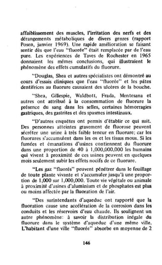 affaiblissement des muscles, l'irritation des nerfs et des
dérangements métaboliques de divers genres (rapport
Posen, janvier 1969). Une rapide amélioration se faisant
sentir dès que l'eau "fluorée" était remplacée par de t'eau
pure. Les expériences de Taves de Rochester en 1965
donnaient les mêmes conclusions, Qui illustraient le
phénomène des effets cumulatifs du fluorure.
"Douglas, Shea et autres spécialistes ont démontré au
cours d'essais cliniques Que l'eau "fluorée" et les pâtes
dentifrices au nuorurc causaient des ulcères de la bouche.
"Shea, Gillespie, Waldbott, Frada, Mentesana et
autres ont attribué à la consommation de fluorure la
présence du sang dans les selles, certaines hémorragies
gastriques, des gastrites et des spasmes intestinaux.
"D'autres enquêtes ont permis d'établir ce qui suit.
Des personnes atteintes gravement de fluorose peuvent
sécréter une urine à très faible teneur en fluorure; car les
fluorures s'accumulent dans les os et les tissus mous. Si les
fumées et émanations d'usines contiennent du fluorure
dans une proportion de 40 à 1,000,000,000 les humains
qui vivent à proximité de ces usines peuvent en quelques
mois seulement subir les effets nocifs de ce fluorure.
"Les gaz "fluorés" peuvent pénétrer dans le feui1lage
de toute plante vivante et s'accumuler jusqu'à une propor~
tian de 1,000 sur 1,000,000. Toule vie végétale ou animale
à proximité d'usines d'aluminium et de phosphates est plus
ou moins affectée par la fluoration de l'air.
"Des surintendants d'aqueduc ont rapporté que la
fluoration cause une accélération de la corrosion dans les
conduits et les réservoirs d'eau chaude. Ils soulignent un
autre phénomène: à savoir la distribution inégale du
fluorure dans le système d'aqueduc d'une même ville.
L'habitant d'une ville "fluorée" absorbe en moyenne de 2
146
 