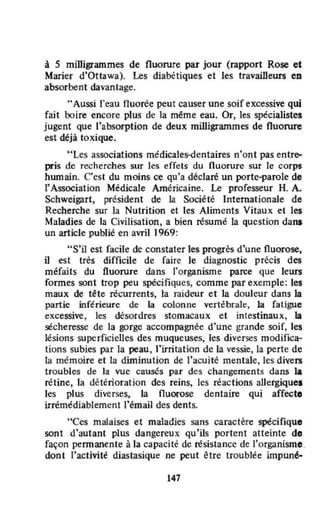 à 5 miUigrammes de fluorure par jour (rapport Rose et
Marier d'Ottawa). Les diabétiques et les travailleurs CD
absorbent davantage.
..Aussi l'eau fluorée peut causer une soif excessive qui
fait boire encore plus de la même eau. Or, les spécialistes
jugent que l'absorption de deux milligrammes de fluorure
est déjà toxique.
"Les associations médicales-dentaires n'ont pas entre--
pris de recherches sur les effets du fluorure sur le corps
humain. C'est du moins ce qu'a déclaré un porte-parole de
l'Association Médicale Américaine. Le professeur H. A.
Schweigart, président de la Société Internationale de
Recherche sur la Nutrition et les Aliments Vitaux et les
Maladies de la Civilisation, a bien résumé la question dans
un article publié en avril 1969:
"S'il est facile de constater les progrès d'une fluorose,
il est très difficile de faire le diagnostic précis des
méfaits du fluorure dans l'organisme parce que leurs
formes sont trop peu spécifiques, comme par exemple: les
maux de tête récurrents, la raideur et la douleur dans la
partie inférieure de la colonne vertébral~, la fatigue
excessive, les désordres stomacaux et intestinaux, la
sécheresse de la gorge accompagnée d'une grande soif, les
lésions superficielles des muqueuses, les diverses modifica-
tions subies par la peau, l'irritation de la vessie, la perte de
la mémoire et la diminution de l'acuité mentale,les divers
troubles de la vue causés par des changements dans la
rétine, la détérioration des reins, les réactions allergique.
les plus diverses, la fluorose dentaire qui affecte
irrémédiablement l'émail des dents.
"Ces malaises et maladies sans caractère spécifique
sont d'autant plus dangereux qu'ils portent atteinte do
façon pennanente à la capacité de résistance de l'organisme.
dont l'activité diastasique ne peut être troublée impuné·
147
 