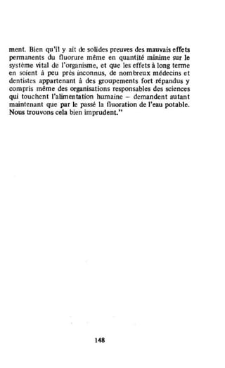 ment. Bien qu'il y ait de solides preuves des mauvais effets
permanents du fluorure même en quantité minime sur le
système vital de l'organisme, et que les effets à long tenne
en soient à peu pres inconnus, de nombreux médecins et
dentistes appartenant à des groupements fort répandus y
compris même des organisations responsables des sciences
qui touchent l'alimentation humaine - demandent autant
maintenant que par le passé la fluoration de l'eau potable.
Nous trouvons cela bien imprudent."
148
 
