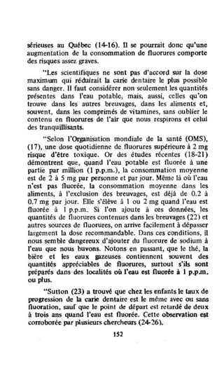 sérieuses au Québec (14-16). n se pourrait donc qu'une
augmentation de la consommation de fluorures comporte
des risques assez graves.
"Les scientifiques ne sont pas d'accord sur la dose
maximwn qui réduirait la carie dentaire le pLus possible
sans danger. Il faut considérer non seulement les quantités
présentes dans l'eau potable, mais, aussi, celles qu'on
trouve dans les autres breuvages, dans les aliments et.
souvent, dans les comprimés de vitamines, sans oublier le
contenu en fluorures de l'air que nous respirons et celui
des tranquillisants.
"Selon rOiganisation mondiale de la santé (OMS).
(17), une dose quotidienne de fluorures supérieure à 2 mg
risque d'être toxique. Or des études récentes (l8-21)
démontrent que, quand l'eau potable est fluorée à une
partie par million (1 p.p.m.), la consommation moyenne
est de 2 à 5 mg par personne et par jour. Même là où l'eau
n'est pas fluorée. la consommation moyenne dans les
aliments, à l'exclusion des breuvages. est déjà de 0.2 à
0.7 mg par jour. Elle s'élève à 1 ou 2 mg quand l'eau est
fluorée à 1 p.p.m. Si l'on ajoute à ces données, les
quantités de fluorures contenues dans les breuvages (22) et
autres sources de fluorures. on arrive facilement à dépasser
largement la dose recommandable. Dans ces conditions, il
nous sem ble dangereux d'ajouter du fluorure de sodium à
l'eau que nous buvons. Notons en passant, que le thé . la
bière et les eaux pzeuses contiennent souvent des
quantités appréciables de fluorures, surtout s'ils sont
préparés dans des localités où l'eau est fluorée à J p.p.m.
ou plus.
"Sutton (23) a trouvé que chez les enfants le taux de
progression de la carie dentaire est Je même avec ou sans
fluoration, sauf que le point de départ est retardé de deux
à trois ans quand l'eau est fluorée. Cette observation est
corroborée par plusieurs chercheurs (24-26).
152
 