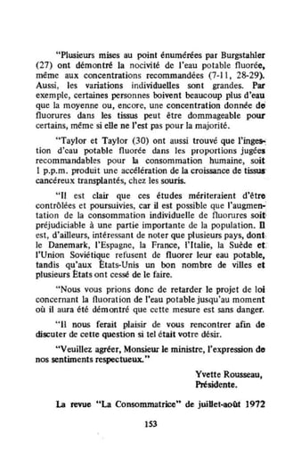 "Plusieurs mises au point énumérées par Burgstahler
(27) ont démontré la nocivité de l'eau potable fluorée,
même aux concentrations recommandées (7·1 l , 28-29).
Aussi, les variations individuelles sont grandes. Par
exemple, certaines personnes ooivent beaucoup plus d'eau
que la moyenne ou, encore, une concentration donnée de'
fluorures dans les tissus peut être dommageable pour
certains, méme si elle ne l'est pas pour la majorité.
"Taylor et Taylor (30) ont aussi trouvé que l'ing~
tion d'cau potable fluorée dans les proportions jugées
recommandables pour la consommation humaine, soit
1 p.p.m. produit une accélération de la croissance de tissuS'
cancéreux transplantés, chez les souris.
"JI est clair que ces études mériteraient d'ëtre
contrôlées et poursuivies, car il est possible que l'augmen-'
tation de la consommation individuelle de fluorures soit:
préjudiciable à une partie importante de la population. fi
est, d'ailleurs, intéressant de noter que plusieurs pays, dont·
Je Danemark, l'Espagne, la France, l' Italie, la Suède et:
J'Union Soviétique refusent de fluorer leur eau potable.
tandis qu'aux ttats·Unis un bon nombre de villes et
plusieurs ~tats ont cessé de le faire.
"Nous vous prions donc de retarder le projet de loi
concernant la fluoration de t'eau potable jusqu'au moment
où il aura été démontré que cette mesure est sans danger.
"II nous ferait plaisir de vous rencontrer afm de
discuter de cette question si tel êtait votre désir.
"Veuillez agréer, Monsieur le ministre,l'expression de
nos sentiments respectueux. ..
Yvette Rousseau,
Présidente.
La revue "La Consommatrice" de juiUet~août 1972
IS3
 