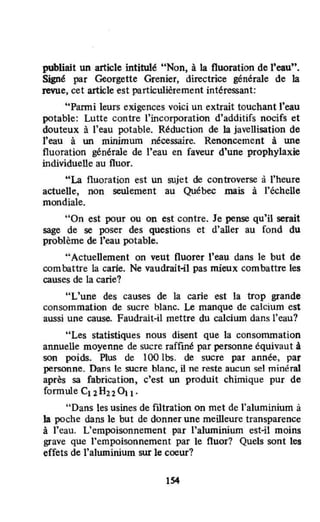 publiait un article intitulé "Non, à la fluoration de l'eau".
Signé par Georgette Grenier, directrice générale de la
revue, cet article est particulièrement intéressant:
"Panni leurs exigences voici un extrait touchant l'eau
potable: Lutte contre l'incorporation d'additifs nocifs et
douteux à l'eau potable. Réduction de la javellisation de
l'eau à un minimum nécessaire. Renoncement à une
fluoration générale de l'eau en faveur d'une prophylaxie
individuelle au fluor.
"La fluoration est un sujet de controverse à l'heure
actuelle, non seulement au Québec mais à l'échelle
mondiale.
"On est pour ou on est contre. Je pense qu'il serait
sage de se poser des questions et d'aller au fond du
problème de l'eau potable.
·'Actuellement on veut fluorer t'eau dans le but de
combattre la carie. Ne vaudrait-il pas mieux combattre les
causes de la carie?
"L'une des causes de la carie est ta trop grande
consommation de sucre blanc. Le manque de calcium est
aussi une cause. Faudrait-il mettre du calcium dans l'eau?
"Les statistiques nous disent que la consommation
annuene moyenne de sucre raffiné par personne équivaut â
son poids. Plus de 100 lbs. de sucre par année, par
personne. Dans le sucre blanc, il ne reste aucun sel minéral
après sa fabrication, c'est un produit chimique pur de
fomnùe C12H22011'
"Dans les usines de fl1tration on met de l'aluminium à
la poche dans le but de donner une meilleure transparence
à l'eau. L'empoisonnement par l'aluminium est-il moins
grave que l'empoisonnement par le fluor? Quels sont les
effets de l'aluminium sur le coeur?
154
 