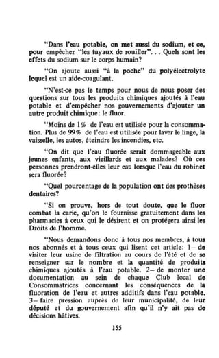 "Dans l'eau potable, on met anssi du sodium. et ce,
pour empêcher "les tuyaux de rouiller", , , Quels sont les
effets du sodium sur le corps humain?
"On ajoute aussi "à la poche" du polyélectrolyte
lequel est un aide-çaagulant.
"N'est~ pas le temps pour nous de nous poser des
questions sur tous les produits chimiques ajoutés à l'eau
potable et d'empêcher nos gouvernements d'ajouter un
autre produit clùmique: le fluor.
"Moins de 1% de l'eau est utilisée pour la consomma-
tion. Plus de 99% de l'eau est utilisée pow laver le linge,la
vaisselle, les autos, éteindre les incendies, etc.
"On dit que l'eau fluorée serait dommageable aux
jeunes enfants, aux vieillards et aux malades? Où ces
personnes prendront·eUes leur eati lorsque l'eau du robinet
sera fluorée?
"Quel pourcentage de la population ont des prothèses
dentaires?
"Si on prouve, hors de tout doute, que le fluor
combat la carie, qu'on le fournisse gratuitement dans les
phannacies à ceux qui le désirent et on protégera ainsi les
Droits de l'homme.
"Nous demandons donc à tous nos membres, à tOUI
nos abonnés et à tous ceux qui lisent cet article: 1- do
visiter leur usine de filtration au cours de l'été et de se
renseigner SUI le nombre et la quantité de produita
chimiques ajoutés à l'eau potable. 2- de monter unO
documentation au sein de chaque Club local de
Consommatrices concernant les conséquences de la
fluoration de l'eau et autres additifs dans l'eau potable.
3- faire pression auprès de leur municipalité, de leur
député et du gouvernement afin qu'il n'y ait pas do
décisions hâtives.
155
 