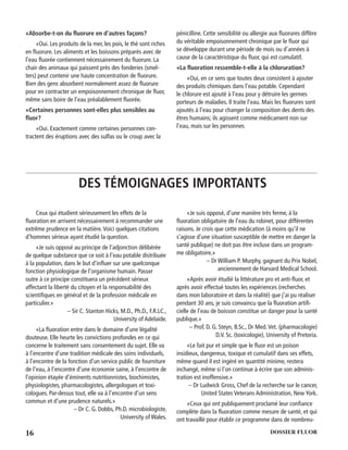 16 DOSSIER FLUOR
«Absorbe-t-on du ﬂuorure en d’autres façons?
«Oui. Les produits de la mer, les pois, le thé sont riches
en ﬂuorure. Les aliments et les boissons préparés avec de
l’eau ﬂuorée contiennent nécessairement du ﬂuorure. La
chair des animaux qui paissent près des fonderies (smel-
ters) peut contenir une haute concentration de ﬂuorure.
Bien des gens absorbent normalement assez de ﬂuorure
pour en contracter un empoisonnement chronique de ﬂuor,
même sans boire de l’eau préalablement ﬂuorée.
«Certaines personnes sont-elles plus sensibles au
ﬂuor?
«Oui. Exactement comme certaines personnes con-
tractent des éruptions avec des sulfas ou le croup avec la
pénicilline. Cette sensibilité ou allergie aux ﬂuorures diffère
du véritable empoisonnement chronique par le ﬂuor qui
se développe durant une période de mois ou d’années à
cause de la caractéristique du ﬂuor, qui est cumulatif.
«La ﬂuoration ressemble-t-elle à la chloruration?
«Oui, en ce sens que toutes deux consistent à ajouter
des produits chimiques dans l’eau potable. Cependant
le chlorure est ajouté à l’eau pour y détruire les germes
porteurs de maladies. Il traite l’eau. Mais les ﬂuorures sont
ajoutés à l’eau pour changer la composition des dents des
êtres humains; ils agissent comme médicament non sur
l’eau, mais sur les personnes
DES TÉMOIGNAGES IMPORTANTS
Ceux qui étudient sérieusement les effets de la
ﬂuoration en arrivent nécessairement à recommander une
extrême prudence en la matière.Voici quelques citations
d’hommes sérieux ayant étudié la question.
«Je suis opposé au principe de l’adjonction délibérée
de quelque substance que ce soit à l’eau potable distribuée
à la population, dans le but d’inﬂuer sur une quelconque
fonction physiologique de l’organisme humain. Passer
outre à ce principe constituera un précédent sérieux
affectant la liberté du citoyen et la responsabilité des
scientiﬁques en général et de la profession médicale en
particulier.»
– Sir C. Stanton Hicks, M.D., Ph.D., F.R.LC.,
University of Adelaide.
«La ﬂuoration entre dans le domaine d’une légalité
douteuse. Elle heurte les convictions profondes en ce qui
concerne le traitement sans consentement du sujet. Elle va
à l’encontre d’une tradition médicale des soins individuels,
à l’encontre de la fonction d’un service public de fourniture
de l’eau, à l’encontre d’une économie saine, à l’encontre de
l’opinion étayée d’éminents nutritionnistes, biochimistes,
physiologistes, pharmacologistes, allergologues et toxi-
cologues. Par-dessus tout, elle va à l’encontre d’un sens
commun et d’une prudence naturels.»
– Dr C. G. Dobbs, Ph.D. microbiologiste,
University of Wales.
«Je suis opposé, d’une manière très ferme, à la
ﬂuoration obligatoire de l’eau du robinet, pour différentes
raisons. Je crois que cette médication (à moins qu’il ne
s’agisse d’une situation susceptible de mettre en danger la
santé publique) ne doit pas être incluse dans un program-
me obligatoire.»
– Dr William P. Murphy, gagnant du Prix Nobel,
anciennement de Harvard Medical School.
«Après avoir étudié la littérature pro et anti-ﬂuor, et
après avoir effectué toutes les expériences (recherches
dans mon laboratoire et dans la réalité) que j’ai pu réaliser
pendant 30 ans, je suis convaincu que la ﬂuoration artiﬁ-
cielle de l’eau de boisson constitue un danger pour la santé
publique.»
– Prof. D. G. Steyn, B.Sc., Dr Med.Vet. (pharmacologie)
D.V. Sc. (toxicologie), University of Pretoria.
«Le fait pur et simple que le ﬂuor est un poison
insidieux, dangereux, toxique et cumulatif dans ses effets,
même quand il est ingéré en quantité minime, restera
inchangé, même si l’on continue à écrire que son adminis-
tration est inoffensive.»
– Dr Ludwick Gross, Chef de la recherche sur le cancer,
United States Veterans Administration, New York.
«Ceux qui ont publiquement proclamé leur conﬁance
complète dans la ﬂuoration comme mesure de santé, et qui
ont travaillé pour établir ce programme dans de nombreu-
 