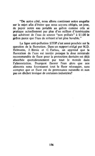 "De notre côté, nous allons continuer notre enqu!te
sw le sujet afm d'éviter que nous soyons obligés, un jour,
de payer notre eau potable au gallon comme cela se
pratique actuellement par plus d'un million d'Américains
qui achètent de l'eau de source "non polluée" à $1.00 le
gallon parce que l'eau du robinet n'est plus buvable."
La ligne anti-pollution STOP s'est aussi penchée sur la
question de la fluoration. Dans un rapport réd:gé par M.D.
Helmeste, J. Birnie et C. Farkas, on apprend que la
fluoration de l'eau est inutile puisque la dose minimale
recommandée de fluor pour la protection dentaire est déjà
absorbée quotidiennement par tout le monde dans
l'alimentation. Pourquoi fluorer l'eau alors que nos
aliments nous fournissent tout le fluor nécessaire, sans
compter que ce fluor est de provenance naturelle et non
pas un déchet toxique de certaines industries?
156
 