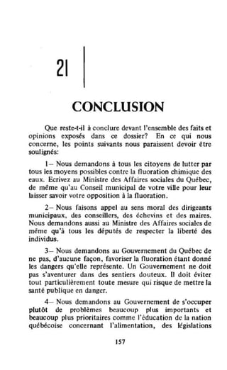 21
CONCLUSION
Que reste-t--il à conclure devant "ensemble des faits et
opinions exposés dans ce dossier? En ce qui nous
concerne, les points suivants nous paraissent devoir être
soulignés:
1- Nous demandons à tous les citoyens de lutter par
tous les moyens possibles contre la nuoration chimique des
eaux. Ecrivez au Ministre des Affaires sociales du Québec,
de même qu'au Conseil municipal de votre viDe pour leur
laisser savoir votre opposition à la fluoration.
2- Nous faisons appel au sens moral des dirigeants
municipaux, des conseillers, des échevins et des maires.
Nous demandons aussi au Ministre des Affaires sociales de
même qu'à tous les députés de respecter la liberté des
individus.
3- Nous demandons au Gouvernement du Québec de
ne pas, d'aucune façon. favoriser la fluoration étant donné
les dangers qu'eUe représente. Un Gouvernement ne doit
pas s'aventurer dans des sentiers douteux. Il doit éviter
tout particulièrement toute mesure qui risque de meUre la
santé publique en danger.
4- Nous demandons au Gouvernement de s'occuper
plutôt de prohlèmes beaucoup plus importants et
beaucoup plus prioritaires com me J'éducation de la nation
québécoise concernant l'alimentation, des législations
Il7
 