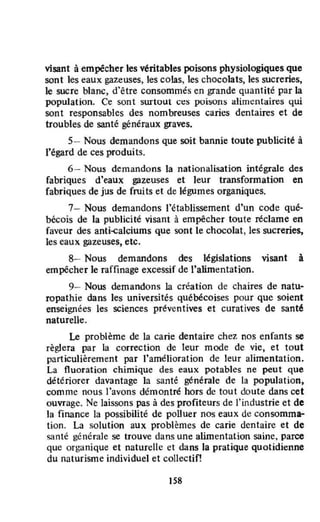 visant à empêcher les véritables poisons physiologiques que
sont les eaux gazeuses, les colas, les chocolats, les sucreries,
le sucre blanc, d'être consommés en grande quantité par la
population. Ce soot surtout ces poi:soos alimentaires qui
sont responsables des nombreuses caries dentaires et de
troubles de santé généraux graves.
5- Nous demandons que soit bannie toute publicité à
l'égard de ces produits.
6- Nous demandons la nationalisation intégraJe des
fabriques d'eaux gazeuses et leur transfonnation en
fabriques de jus de fruits et de légumes organiques.
7- Nous demandons l'établissement d'un code qué-
bécois de la publicité visant à empêcher toute réclame en
faveur des anti..çalciums que sont le chocolat, les sucreries,
les eaux gazeuses, etc.
8- Nous demandons des législations visant à
empêcher le raffinage excessif de l'alimentation.
9- Nous demandons la création de chaires de natu-
ropathie dans les universités québécoises pour que soient
enseignées les sciences préventives et curatives de santé
naturelle.
Le problème de la carie dentaire chez nos enfants se
règlera par la correction de teur mode de vie, et tout
particulièrement par l'amélioration de leur alimentation.
La fluoration chimique des eaux potables ne peut que
détériorer davantage la santé générale de la population,
comme nous l'avons démontré hOTS de tout doute dans cet
ouvrage. Ne laissons pas à des profiteurs de l'industrie et de
la finance la possibilité de poUuer nos eaux de consomma-
tion. La solution aux problèmes de carie dentaire et de
santé générale se trouve dans une alimentation saine, parce
que organique et naturelle et dans la pratique quotidienne
du naturisme individuel et collectif!
Ils
 