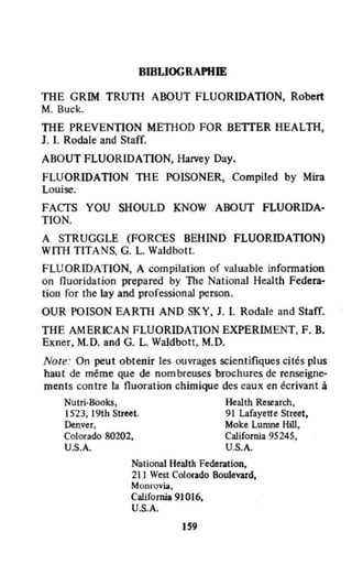 BIBLlOGRAPlfIE
THE GRIM TRUTH ABOUT FLUORIDATION, Robert
M. Buck.
THE PREVENTION METHOD FOR BETIER HEALTH,
J. 1. Roclale and Staff.
ABOUT FLUORIDATION, Harvey Day.
FLUORIDATION THE POISONER, Compiled by Mira
Louise.
FACTS VOU SHOULD KNOW ABOUT FLUORIDA·
TION.
A STRUGGLE (FORCES BEHIND FLUORIDATION)
WITH TITANS, G. L. Waldbott.
FLUORIDATION, A compilation of valuable infonnation
on nuoridation prepared by The National Health Federa-
tion for the Lay and professional persan.
OUR POISON EARTH AND SKY, J. 1. Rodale and Staff.
THE AMERICAN FLUORIDATION EXPERIMENT, F. B.
Exner, M.D. and G. L. Waldbott, M.D.
Note: On peut obtenir les ouvrages scientifiques cités plus
haut de même que de nombreuses brochures de renseigne-
ments contre la fluoration chimique des eaux en écrivant à
Nutri·800ks, Health Research,
1523, 19th Street. 91 Lafayette Street,
Denver, Moke Lumne Hill,
Colorado 80202. CaHfornia 95245,
U.S.A. U.S.A.
National Health Federation,
211 West Colorado Boulevard,
Monrovia,
CaHfornia 91016.
U.S.A.
159
 