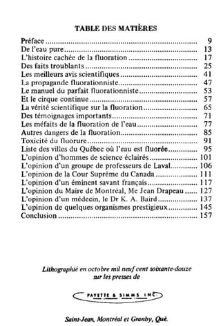 TABLE DES MATIÈRES
Préface ................................................" ....................... 9
De l'eau pure................................................................ 13
L'histoire cachée de la fluoration ................................. 17
Des faits troublants ...................................................... 2S
Les meilleurs avis scientifiques ..................................... 41
La propagande fluorationniste...................................... 47
Le manuel du parfait fluorationniste ............................ 53
Et Je cirque continue .................................................... 57
La vérité scientifique sur la fluoration .......................... 65
Des témoignages importants......................................... 71
Les méfaits de la fluoration de l'eau ............................. 77
Autres dangers de la fluoration..................................... 85
Toxicité du fluorure..................................................... 91
Liste des villes du Québec où l'eau est fluorée.............. 95
L'opinion d'hommes de science éclairés ....................... 101
L'opinion d'un groupe de professeurs de lavaL........... 106
L'opinion de la Cour Suprême du Canada .................... III
L'opinion d'un éminent savant français ........................ 117
L'opinion du Maire de Montréal, Me Jean Drapeau ...... 127
L'opinion d'un médecin, le Dr K. A. Baird ................... 137
L'opinion de quelques organismes prestigieux .............. 145
Conclusion ................................................................... 157
Lithographié en octobre mil neufcent soixante·douze
sur les presses de
Soinl·Jœtt. Monlréal el GTIlnby, Qt4•.
 