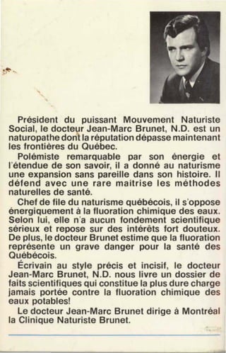 Président du puissant Mouvement Naturiste
Social, le doctelr Jean-Marc Brunet, N.D. est un
naturopathe dont la réputation dépasse maintenant
les frontiéres du Québec.
Polémiste remarquable par son énergie et
l'étendue de son savoir, il a donné au naturisme
une expansion sans pareille dans son histoire. Il
défend avec une rare maitrise les méthodes
naturelles de santé.
Chef de file du naturisme québécois, il s'oppose
énergiquement à la fluoration chimique des eaux.
Selon lui, elle n'a aucun fondement scientifique
sérieux et repose sur des intérêts fort douteux.
De plus, le docteur Brunet estime que la fluoration
représente un grave danger pour la santé des
Québécois.
Écrivain au style précis et incisif, le docteur
Jean-Marc Brunet, N.D. nous livre un dossier de
faits scientifiques qui constitue la plus dure charge
jamais portée contre la fluoration chimique des
eaux potables!
le docteur Jean-Marc Brunet dirige à Montréal
la Clinique Naturiste Brunet.
 