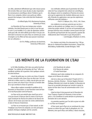 17DOCTEUR JEAN-MARC BRUNET N.D.
ses villes, admettront difﬁcilement que cette mesure puisse
être erronée. Mais une masse de plus en plus importante
de connaissances scientiﬁques donne l’évidence que le
ﬂuor et ses composés, même à une partie par million,
peuvent être toxiques. Cette vérité doit être ﬁnalement
reconnue.»
– Dr Alfred Taylor, Ph.D. Biochemical Institute,
University of Texas.
«La ﬂuoration de l’eau sera toxique pour certains
individus. Une dent ﬂuorée peut se carier, et une fois que
la carie s’y est installée, il n’y a plus de réparation satisfai-
sante pour elle. Une dent altérée par le ﬂuor n’est pas une
dent dont la structure est saine. Nous ne sommes pas assez
renseignés sur les effets du ﬂuor pour pouvoir recomman-
der son utilisation.»
– Dr P. H. Phillips, professeur de biochimie,
University of Wisconsin.
«Les méthodes utilisées pour la promotion de la ﬂuo-
ration de l’eau comportent des calculs non scientiﬁques,
des attaques contre la compétence d’hommes de science
ainsi que la suppression des résultats obtenus par ceux-ci,
aﬁn d’étendre les applications sans que des expériences
sufﬁsantes aient été réalisées.»
– Prof. H. E.Watson, D.Sc., F.R.LC., M.I. Chem.
«Les médecins ne sont pas autorisés par nos lois à
opérer sur des patients ou à obliger ceux-ci à se droguer
contre leur propre volonté. Si nos lois ne le permettent pas,
pourquoi devrions-nous considérer comme juste le fait que
les autorités qui fournissent de l’eau puissent y ajouter des
médicaments dont l’innocuité n’a pas été prouvée?»
– Lord Douglas of Barloch, K.C.M.G.
Ces citations sont tirées d’un document (no. 118) pu-
blié par la «National Pure Water Association»,Thorpe End,
Almondbury, Huddersﬁeld, Grande-Bretagne, 1958
LES MÉFAITS DE LA FLUORATION DE L’EAU
Le Dr Gilles Bordeleau, N.D. dans une petite brochure
intitulée “Les méfaits de la ﬂuoration de l’eau” offre une
excellente synthèse de la question.Voici quelques extraits
de cette brochure.
«Avant de parler pour ou contre une chose, il importe
de bien connaître cette chose.Vous me direz que c’est une
vérité de La Palice, mais il y a, hélas, trop de gens qui sont
pour ou contre une chose et qui n’ont pas la moindre idée
de ce qui constitue la chose en question.
«Nous allons explorer ensemble le problème de la
ﬂuoration ou ﬂuoruration. Le mot ﬂuoration vient de ﬂuor
et le mot ﬂuoruration vient de ﬂuorure.
«Le ﬂuor est le non-métal le plus réactif qui soit et
n’est pas trouvé à l’état pur dans la nature. Il est le prin-
cipal constituant du ﬂuorure de sodium et du ﬂuorure de
calcium. On le trouve aussi dans les roches sédimentaires
et dans le ﬂuorure d’aluminium.
«Le ﬂuor ne se trouvant pas à l’état naturel, on doit
l’employer sous forme de composés. Les trois principaux
produits chimiques employés sont les suivants:
a) le ﬂuosilicate de sodium
b) le ﬂuorure de sodium
c) l’acide ﬂuosiicique
«Retenons que le plus employé de ces composés chi-
miques est le ﬂuorure de sodium.
«Qu’est-ce donc que la ﬂuoration? D’après le Dr F. J.
Bonneau, dentiste, Directeur – Division Hygiène Dentaire
Publique, Ministère de la Santé du Québec, la ﬂuoration de
l’eau est un procédé mécanique qui consiste à ajuster la
teneur du ﬂuor dans l’eau de consommation entre 1,0 et
1,5 ppm.
«Quel est donc le but poursuivi par la ﬂuoration de
l’eau? Toujours d’après le Dr Bonneau, le but est bien
précis: c’est d’améliorer la santé dentaire en prévenant la
formation de la carie dentaire.
«La première question que l’on doit se poser est celle-
ci: «Le ﬂuor est-il toxique?”
«Il faut savoir que le ﬂuor est un constituant du corps
humain au même titre que l’iode, le phosphore, etc. Ces
éléments, ainsi que le ﬂuor, sont utilisés, à doses massives,
 