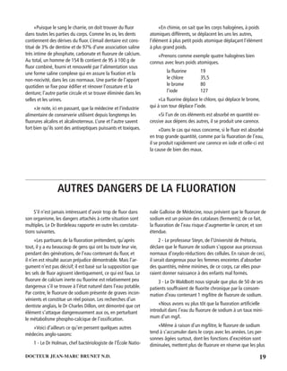 19DOCTEUR JEAN-MARC BRUNET N.D.
«Puisque le sang le charrie, on doit trouver du ﬂuor
dans toutes les parties du corps. Comme les os, les dents
contiennent des dérives du ﬂuor. L’émail dentaire est cons-
titué de 3% de dentine et de 97% d’une association saline
très intime de phosphate, carbonate et ﬂuorure de calcium.
Au total, un homme de 154 lb contient de 95 à 100 g de
ﬂuor combiné, fourni et renouvelé par l’alimentation sous
une forme saline complexe qui en assure la ﬁxation et la
non-nocivité, dans les cas normaux. Une partie de l’apport
quotidien se ﬁxe pour édiﬁer et rénover l’ossature et la
denture; l’autre partie circule et se trouve éliminée dans les
selles et les urines.
«Je note, ici en passant, que la médecine et l’industrie
alimentaire de conserverie utilisent depuis longtemps les
ﬂuorures alcalins et alcalinoterreux. L’une et l’autre savent
fort bien qu’ils sont des antiseptiques puissants et toxiques.
«En chimie, on sait que les corps halogènes, à poids
atomiques différents, se déplacent les uns les autres,
l’élément à plus petit poids atomique déplaçant l’élément
à plus grand poids.
«Prenons comme exemple quatre halogènes bien
connus avec leurs poids atomiques.
la ﬂuorine 19
le chlore 35,5
le brome 80
l’iode 127
«La ﬂuorine déplace le chlore, qui déplace le brome,
qui à son tour déplace l’iode.
«Si l’un de ces éléments est absorbé en quantité ex-
cessive aux dépens des autres, il se produit une carence.
«Dans le cas qui nous concerne, si le ﬂuor est absorbé
en trop grande quantité, comme par la ﬂuoration de l’eau,
il se produit rapidement une carence en iode et celle-ci est
la cause de bien des maux.
AUTRES DANGERS DE LA FLUORATION
S’il n’est jamais intéressant d’avoir trop de ﬂuor dans
son organisme, les dangers attachés à cette situation sont
multiples. Le Dr Bordeleau rapporte en outre les constata-
tions suivantes.
«Les partisans de la ﬂuoration prétendent, qu’après
tout, il y a eu beaucoup de gens qui ont bu toute leur vie,
pendant des générations, de l’eau contenant du ﬂuor, et
il n’en est résulté aucun préjudice démontrable. Mais l’ar-
gument n’est pas décisif; il est basé sur la supposition que
les sels de ﬂuor agissent identiquement, ce qui est faux. Le
ﬂuorure de calcium inerte ou ﬂuorine est relativement peu
dangereux s’il se trouve à l’état naturel dans l’eau potable.
Par contre, le ﬂuorure de sodium présente de graves incon-
vénients et constitue un réel poison. Les recherches d’un
dentiste anglais, le Dr Charles Dillon, ont démontré que cet
élément s’attaque dangereusement aux os, en perturbant
le métabolisme phospho-calcique de l’ossiﬁcation.
«Voici d’ailleurs ce qu’en pensent quelques autres
médecins anglo-saxons:
1 - Le Dr Holman, chef bactériologiste de l’École Natio-
nale Galloise de Médecine, nous prévient que Ie ﬂuorure de
sodium est un poison des catalases (ferments); de ce fait,
la ﬂuoration de l’eau risque d’augmenter le cancer, et son
étendue.
2 - Le professeur Steyn, de l’Université de Prétoria,
déclare que le ﬂuorure de sodium s’oppose aux processus
normaux d’oxydo-réductions des cellules. En raison de ceci,
il serait dangereux pour les femmes enceintes d’absorber
des quantités, même minimes, de ce corps, car elles pour-
raient donner naissance à des enfants mal formés.
3 - Le Dr Waldbott nous signale que plus de 50 de ses
patients souffraient de ﬂuorite chronique par la consom-
mation d’eau contenant 1 mg/litre de ﬂuorure de sodium.
«Nous avons vu plus tôt que la ﬂuoration artiﬁcielle
introduit dans l’eau du ﬂuorure de sodium à un taux mini-
mum d’un mg/l.
«Même à raison d’un mg/litre, le ﬂuorure de sodium
tend à s’accumuler dans le corps avec les années. Les per-
sonnes âgées surtout, dont les fonctions d’excrétion sont
diminuées, mettent plus de ﬂuorure en réserve que les plus
 