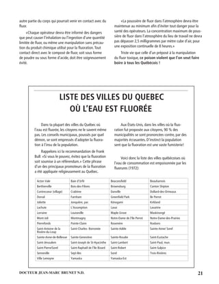 21DOCTEUR JEAN-MARC BRUNET N.D.
autre partie du corps qui pourrait venir en contact avec du
ﬂuor.
«Chaque opérateur devra être informé des dangers
que peut causer l’inhalation ou l’ingestion d’une quantité
limitée de ﬂuor, ou même une manipulation sans précau-
tion du produit chimique utilisé pour la ﬂuoration.Tout
contact direct avec le composé de ﬂuor, soit sous forme
de poudre ou sous forme d’acide, doit être soigneusement
évité.
«La poussière de ﬂuor dans l’atmosphère devra être
maintenue au minimum aﬁn d’éviter tout danger pour la
santé des opérateurs. La concentration maximum de pous-
sière de ﬂuor dans l’atmosphère du lieu de travail ne devra
pas dépasser 2,5 milligrammes par mètre cube d’air, pour
une exposition continuelle de 8 heures.»
Triste vie que celle d’un préposé à la manipulation
du ﬂuor toxique, ce poison violent que l’on veut faire
boire à tous les Québécois !
LISTE DES VILLES DU QUEBEC
OÙ L’EAU EST FLUORÉE
Dans ta plupart des villes du Québec où
l’eau est ﬂuorée, les citoyens ne le savent même
pas. Les conseils municipaux, poussés par quel
démon, se sont empressés d’adopter la ﬂuora-
tion à l’insu de la population.
Rappelons ici la recommandation de Frank
Bull: «Si vous le pouvez, évitez que la ﬂuoration
soit soumise à un référendum.» Cette phrase
d’un des principaux promoteurs de la ﬂuoration
a été appliquée religieusement au Québec.
Aux États-Unis, dans les villes où la ﬂuo-
ration fut proposée aux citoyens, 90 % des
municipalités se sont prononcées contre, par des
majorités écrasantes. D’instinct la population
sent que la ﬂuoration est une vaste fumisterie!
Voici donc la liste des villes québécoises où
l’eau de consommation est empoisonnée par les
ﬂuorures (1972):
Acton Vale Baie d’Urfé Beaconsﬁeld Beauharnois
Berthierville Bois-des-Filions Brownsburg Canton Shipton
Contrecoeur (village) Crabtree Danville Dollard-des-Ormeaux
Dorval Farnham Greenﬁeld Park Ile Perrot
Joliette Jonquière, par. Kénogami Kirkland
Lachute L’Assomption Lavai Lavaitrie
Lorraine Louiseville Maple Grove Maskinongé
Mont-Joli Montmagny Notre-Dame de l’Ile Perrot Notre-Dame-des-Prairies
Pierrefonds Pointe-Claire Rosemère Roxboro
Saint-Antoine de la
Rivière-du-Loup
Saint-Charles- Borromée Sainte-Adèle Sainte-Anne/ Sorel
Sainte-Anne-de-Bellevue Sainte-Geneviève Sainte-Rosalie Saint-Eustache
Saint-Jérusalem Saint-Joseph de St-Hyacinthe Saint-Lambert Saint-Paul, mun.
Saint-Pierre/Sorel Saint-Raphaël de l’Ile Bizard Saint-Robert Saint-Sulpice
Senneville Sept-Iles Sorel Trois-Rivières
Ville Lemoyne Yamaska Yamaska-Est
 