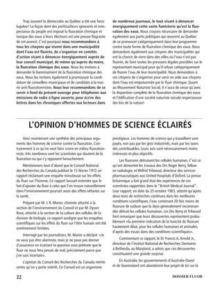 22 DOSSIER FLUOR
Trop souvent la démocratie au Québec a été une farce
lugubre! La façon dont des politicailleurs ignorants et irres-
pectueux du peuple ont imposé la ﬂuoration chimique et
toxique des eaux à leurs électeurs est une preuve ﬂagrante
de cet avancé. C’est pourquoi nous recommandons à
tous les citoyens qui vivent dans une municipalité
dont l’eau est ﬂuorée, de s’organiser en comités
d’action visant à dénoncer énergiquement auprès de
leur conseil municipal, de même qu’auprès du maire,
la ﬂuoration chimique des eaux. Nous les invitons à
demander le bannissement de la ﬂuoration chimique des
eaux. Nous les incitons également à promouvoir la candi-
dature de conseillers municipaux et de candidats à la mai-
rie anti-ﬂuorationnistes. Nous leur recommandons de se
servir à fond du présent ouvrage pour téléphoner aux
émissions de radio à ligne ouverte, pour écrire des
lettres dans les chroniques offertes aux lecteurs dans
de nombreux journaux, le tout visant à dénoncer
énergiquement cette vaste fumisterie qu’est la ﬂuo-
ration des eaux. Nous croyons nécessaire de demander
également aux partis politiques qui œuvrent au Québec
de se prononcer catégoriquement dans leur programme
contre toute forme de ﬂuoration chimique des eaux. Nous
demandons également aux citoyens des municipalités qui
ont la chance de vivre dans des villes où l’eau n’est pas
ﬂuorée, de faire toutes les pressions légales possibles sur le
représentant municipal pour qu’il refuse catégoriquement
de ﬂuorer l’eau de leur municipalité. Nous demandons à
ces citoyens de s’organiser pour venir en aide aux citoyens
dont l’eau est empoisonnée par le ﬂuor chimique. Quant
au Mouvement Naturiste Social, il n’aura de cesse qu’avec
la disparition complète de la ﬂuoration chimique des eaux
et l’édiﬁcation d’une société naturiste sociale respectueuse
des lois de la nature!
L’OPINION D’HOMMES DE SCIENCE ÉCLAIRÉS
Voici maintenant une synthèse des principaux argu-
ments des hommes de science contre la ﬂuoration. Con-
trairement à ce qu’on veut faire croire en milieu ﬂuoration-
niste, très nombreux sont les scientistes qui doutent de la
ﬂuoration ou qui s’y opposent farouchement.
Mentionnons tout d’abord que le Conseil National
des Recherches du Canada publiait le 15 février 1972 un
rapport réclamant une enquête minutieuse sur les effets
du ﬂuor sur l’homme. Ce rapport laissait entendre que le
fait d’ajouter du ﬂuor à celui que l’on trouve naturellement
dans l’environnement pourrait avoir des effets néfastes sur
la santé.
Préparé par M. J. R. Marier, chimiste attaché à la
section de l’environnement du Conseil et par M. Dyson
Rose, attaché à la section de la culture des cellules de la
division de biologie, ce rapport souligne que les enquêtes
scientiﬁques sur les effets du ﬂuor sur l’être humain ont été
extrêmement limitées.
Interrogé par les journalistes, M. Marier a déclaré: «Je
ne veux pas être alarmiste, mais je ne peux pas donner
d’assurance en écartant la question sous prétexte que le
ﬂuor ne nous fera jamais de mal, précisément parce que
j’en suis incertain».
L’opinion du Conseil des Recherches du Canada mérite
certes qu’on y porte intérêt. Ce Conseil est un organisme
prestigieux. Les hommes de science qui y travaillent sont
payés, non pas par les gros industriels, mais par les taxes
des contribuables. Leurs avis sont nécessairement moins
intéressés et plus objectifs.
Les ﬂuorures détruisent les cellules humaines. C’est ce
qu’ont démontré les travaux des Drs Roger Berry, fellow
en radiologie, et Wilfrid Trilwood, directeur des services
pharmaceutiques aux United Hospitals d’Oxford. La presse
britannique a fait grand état des expériences de ces
scientistes rapportées dans le “British Medical Journal”.
Leur rapport, en date du 25 octobre 1963, atteste qu’après
deux mois de recherches continues dans les meilleures
conditions scientiﬁques, l’eau contenant 20 fois moins de
ﬂuorure de sodium que la dose généralement recomman-
dée détruit les cellules humaines. Les Drs Berry et Trilwood
font remarquer que leurs découvertes représentent proba-
blement «la première indication de la toxicité du ﬂuorure
hautement dilué, pour les cellules humaines et animales,
d’après des essais dans des conditions scientiﬁques».
Commentant ce rapport, le Dr Francis A.Arnold Jr.,
directeur de l’institut National de Recherches Dentaires
à Bethesda, au Maryland, a admis que ces découvertes
constituaient une grande surprise.
En Australie, les gouvernements d’Australie-Ouest
et de Queensland ont abandonné leur projet de loi sur la
 