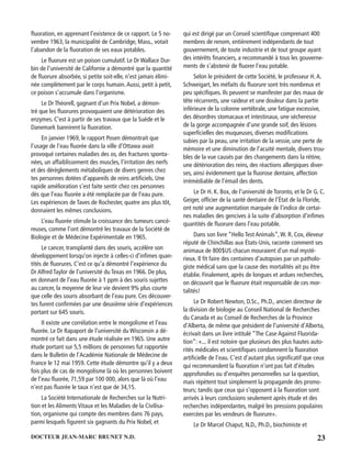 23DOCTEUR JEAN-MARC BRUNET N.D.
ﬂuoration, en apprenant l’existence de ce rapport. Le 5 no-
vembre 1963, la municipalité de Cambridge, Mass., votait
l’abandon de la ﬂuoration de ses eaux potables.
Le ﬂuorure est un poison cumulatif. Le Dr Wallace Dur-
bin de l’université de Californie a démontré que la quantité
de ﬂuorure absorbée, si petite soit-elle, n’est jamais élimi-
née complètement par le corps humain.Aussi, petit à petit,
ce poison s’accumule dans l’organisme.
Le Dr Théorell, gagnant d’un Prix Nobel, a démon-
tré que les ﬂuorures provoquaient une détérioration des
enzymes. C’est à partir de ses travaux que la Suède et le
Danemark bannirent la ﬂuoration.
En janvier 1969, le rapport Posen démontrait que
l’usage de l’eau ﬂuorée dans la ville d’Ottawa avait
provoqué certaines maladies des os, des fractures sponta-
nées, un affaiblissement des muscles, l’irritation des nerfs
et des dérèglements métaboliques de divers genres chez
tes personnes dotées d’appareils de reins artiﬁciels. Une
rapide amélioration s’est faite sentir chez ces personnes
dès que l’eau ﬂuorée a été remplacée par de l’eau pure.
Les expériences de Taves de Rochester, quatre ans plus tôt,
donnaient les mêmes conclusions.
L’eau ﬂuorée stimule la croissance des tumeurs cancé-
reuses, comme l’ont démontré les travaux de la Société de
Biologie et de Médecine Expérimentale en 1965.
Le cancer, transplanté dans des souris, accélère son
développement lorsqu’on injecte à celles-ci d’inﬁmes quan-
tités de ﬂuorures. C’est ce qu’a démontré l’expérience du
Dr Alfred Taylor de l’université du Texas en 1966. De plus,
en donnant de l’eau ﬂuorée à 1 ppm à des souris sujettes
au cancer, la moyenne de leur vie devient 9% plus courte
que celle des souris absorbant de l’eau pure. Ces découver-
tes furent conﬁrmées par une deuxième série d’expériences
portant sur 645 souris.
II existe une corrélation entre le mongolisme et l’eau
ﬂuorée. Le Dr Rapaport de l’université du Wisconsin a dé-
montré ce fait dans une étude réalisée en 1965. Une autre
étude portant sur 5,5 millions de personnes fut rapportée
dans le Bulletin de l’Académie Nationale de Médecine de
France le 12 mai 1959. Cette étude démontre qu’il y a deux
fois plus de cas de mongolisme là où les personnes boivent
de l’eau ﬂuorée, 71,59 par 100 000, alors que là où l’eau
n’est pas ﬂuorée le taux n’est que de 34,15.
La Société Internationale de Recherches sur la Nutri-
tion et les Aliments Vitaux et les Maladies de la Civilisa-
tion, organisme qui compte des membres dans 76 pays,
parmi lesquels ﬁgurent six gagnants du Prix Nobel, et
qui est dirigé par un Conseil scientiﬁque comprenant 400
membres de renom, entièrement indépendants de tout
gouvernement, de toute industrie et de tout groupe ayant
des intérêts ﬁnanciers, a recommandé à tous les gouverne-
ments de s’abstenir de ﬂuorer l’eau potable.
Selon le président de cette Société, le professeur H.A.
Schweigart, les méfaits du ﬂuorure sont très nombreux et
peu spéciﬁques. Ils peuvent se manifester par des maux de
tête récurrents, une raideur et une douleur dans la partie
inférieure de la colonne vertébrale, une fatigue excessive,
des désordres stomacaux et intestinaux, une sécheresse
de la gorge accompagnée d’une grande soif, des lésions
superﬁcielles des muqueuses, diverses modiﬁcations
subies par la peau, une irritation de la vessie, une perte de
mémoire et une diminution de l’acuité mentale, divers trou-
bles de la vue causés par des changements dans la rétine,
une détérioration des reins, des réactions allergiques diver-
ses, ainsi évidemment que la ﬂuorose dentaire, affection
irrémédiable de l’émail des dents.
Le Dr H. K. Box, de l’université de Toronto, et le Dr G. C.
Geiger, ofﬁcier de la santé dentaire de l’État de la Floride,
ont noté une augmentation marquée de l’indice de certai-
nes maladies des gencives à la suite d’absorption d’inﬁmes
quantités de ﬂuorure dans l’eau potable.
Dans son livre “Hello Test Animals”,W. R. Cox, éleveur
réputé de Chinchillas aux États-Unis, raconte comment ses
animaux de 800$US chacun mouraient d’un mal mysté-
rieux. Il ﬁt faire des centaines d’autopsies par un patholo-
giste médical sans que la cause des mortalités ait pu être
établie. Finalement, après de longues et ardues recherches,
on découvrit que le ﬂuorure était responsable de ces mor-
talités!
Le Dr Robert Newton, D.Sc., Ph.D., ancien directeur de
la division de biologie au Conseil National de Recherches
du Canada et au Conseil de Recherches de la Province
d’Alberta, de même que président de l’université d’Alberta,
écrivait dans un livre intitulé “The Case Against Fluorida-
tion”: «... il est notoire que plusieurs des plus hautes auto-
rités médicales et scientiﬁques condamnent la ﬂuoration
artiﬁcielle de l’eau. C’est d’autant plus signiﬁcatif que ceux
qui recommandent la ﬂuoration n’ont pas fait d’études
approfondies ou d’enquêtes personnelles sur la question,
mais répètent tout simplement la propagande des promo-
teurs; tandis que ceux qui s’opposent à la ﬂuoration sont
arrivés à leurs conclusions seulement après étude et des
recherches indépendantes, malgré les pressions populaires
exercées par les vendeurs de ﬂuorure».
Le Dr Marcel Chaput, N.D., Ph.D., biochimiste et
 