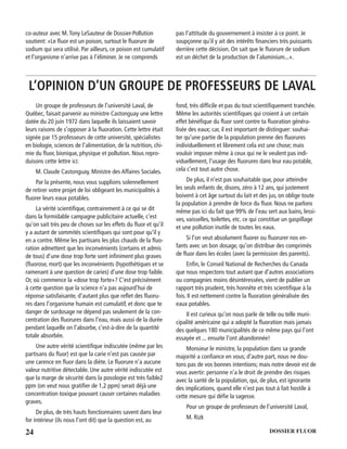 24 DOSSIER FLUOR
co-auteur avec M.Tony LeSauteur de Dossier-Pollution
soutient: «Le ﬂuor est un poison, surtout le ﬂuorure de
sodium qui sera utilisé. Par ailleurs, ce poison est cumulatif
et l’organisme n’arrive pas à l’éliminer. Je ne comprends
pas l’attitude du gouvernement à insister à ce point. Je
soupçonne qu’il y ait des intérêts ﬁnanciers très puissants
derrière cette décision. On sait que le ﬂuorure de sodium
est un déchet de la production de l’aluminium...».
L’OPINION D’UN GROUPE DE PROFESSEURS DE LAVAL
Un groupe de professeurs de l’université Laval, de
Québec, faisait parvenir au ministre Castonguay une lettre
datée du 20 juin 1972 dans laquelle ils laissaient savoir
leurs raisons de s’opposer à la ﬂuoration. Cette lettre était
signée par 15 professeurs de cette université, spécialistes
en biologie, sciences de l’alimentation, de la nutrition, chi-
mie du ﬂuor, bionique, physique et pollution. Nous repro-
duisons cette lettre ici:
M. Claude Castonguay, Ministre des Affaires Sociales.
Par la présente, nous vous supplions solennellement
de retirer votre projet de loi obligeant les municipalités à
ﬂuorer leurs eaux potables.
La vérité scientiﬁque, contrairement à ce qui se dit
dans la formidable campagne publicitaire actuelle, c’est
qu’on sait très peu de choses sur les effets du ﬂuor et qu’il
y a autant de sommités scientiﬁques qui sont pour qu’il y
en a contre. Même les partisans les plus chauds de la ﬂuo-
ration admettent que les inconvénients (certains et admis
de tous) d’une dose trop forte sont inﬁniment plus graves
(ﬂuorose, mort) que les inconvénients (hypothétiques et se
ramenant à une question de caries) d’une dose trop faible.
Or, où commence la «dose trop forte»? C’est précisément
à cette question que la science n’a pas aujourd’hui de
réponse satisfaisante, d’autant plus que reﬂet des ﬂuoru-
res dans l’organisme humain est cumulatif, et donc que te
danger de surdosage ne dépend pas seulement de la con-
centration des ﬂuorures dans l’eau, mais aussi de la durée
pendant laquelle on l’absorbe, c’est-à-dire de la quantité
totale absorbée.
Une autre vérité scientiﬁque indiscutée (même par les
partisans du ﬂuor) est que la carie n’est pas causée par
une carence en ﬂuor dans la diète. Le ﬂuorure n’a aucune
valeur nutritive détectable. Une autre vérité indiscutée est
que la marge de sécurité dans la posologie est très faible2
ppm (on veut nous gratiﬁer de 1,2 ppm) serait déjà une
concentration toxique pouvant causer certaines maladies
graves.
De plus, de très hauts fonctionnaires savent dans leur
for intérieur (ils nous l’ont dit) que la question est, au
fond, très difﬁcile et pas du tout scientiﬁquement tranchée.
Même les autorités scientiﬁques qui croient à un certain
effet bénéﬁque du ﬂuor sont contre ta ﬂuoration généra-
lisée des eaux; car, il est important de distinguer: souhai-
ter qu’une partie de la population prenne des ﬂuorures
individuellement et librement cela est une chose; mais
vouloir imposer même à ceux qui ne le veulent pas indi-
viduellement, l’usage des ﬂuorures dans leur eau potable,
cela c’est tout autre chose.
De plus, il n’est pas souhaitable que, pour atteindre
les seuls enfants de, disons, zéro à 12 ans, qui justement
boivent à cet âge surtout du lait et des jus, on oblige toute
la population à prendre de force du ﬂuor. Nous ne parlons
même pas ici du fait que 99% de l’eau sert aux bains, lessi-
ves, vaisselles, toilettes, etc. ce qui constitue un gaspillage
et une pollution inutile de toutes les eaux.
Si l’on veut absolument ﬂuorer ou ﬂuorurer nos en-
fants avec un bon dosage, qu’on distribue des comprimés
de ﬂuor dans les écoles (avec la permission des parents).
Enﬁn, le Conseil National de Recherches du Canada
que nous respectons tout autant que d’autres associations
ou compagnies moins désintéressées, vient de publier un
rapport très prudent, très honnête et très scientiﬁque à la
fois. II est nettement contre la ﬂuoration généralisée des
eaux potables.
Il est curieux qu’on nous parle de telle ou telle muni-
cipalité américaine qui a adopté la ﬂuoration mais jamais
des quelques 180 municipalités de ce même pays qui l’ont
essayée et ... ensuite l’ont abandonnée!
Monsieur le ministre, la population dans sa grande
majorité a conﬁance en vous; d’autre part, nous ne dou-
tons pas de vos bonnes intentions; mais notre devoir est de
vous avertir: personne n’a le droit de prendre des risques
avec la santé de la population, qui, de plus, est ignorante
des implications, quand elle n’est pas tout à fait hostile à
cette mesure qui déﬁe la sagesse.
Pour un groupe de professeurs de l’université Laval,
M. Rizk
 