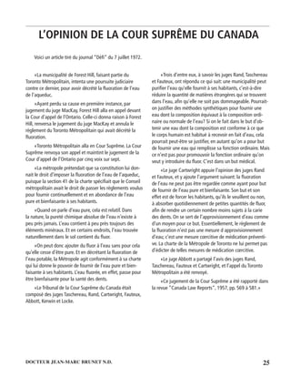 25DOCTEUR JEAN-MARC BRUNET N.D.
Voici un article tiré du journal “Déﬁ” du 7 juillet 1972.
«La municipalité de Forest Hill, faisant partie du
Toronto Métropolitain, intenta une poursuite judiciaire
contre ce dernier, pour avoir décrété la ﬂuoration de l’eau
de l’aqueduc.
«Ayant perdu sa cause en première instance, par
jugement du juge MacKay, Forest Hill alla en appel devant
la Cour d’appel de l’Ontario. Celle-ci donna raison à Forest
Hill, renversa le jugement du juge MacKay et annula le
règlement du Toronto Métropolitain qui avait décrété la
ﬂuoration.
«Toronto Métropolitain alla en Cour Suprême. La Cour
Suprême renvoya son appel et maintint le jugement de la
Cour d’appel de l’Ontario par cinq voix sur sept.
«La métropole prétendait que sa constitution lui don-
nait le droit d’imposer la ﬂuoration de l’eau de l’aqueduc,
puisque la section 41 de la charte spéciﬁait que le Conseil
métropolitain avait le droit de passer les règlements voulus
pour fournir continuellement et en abondance de l’eau
pure et bienfaisante à ses habitants.
«Quand on parle d’eau pure, cela est relatif. Dans
la nature, la pureté chimique absolue de l’eau n’existe à
peu près jamais. L’eau contient à peu près toujours des
éléments minéraux. Et en certains endroits, l’eau trouvée
naturellement dans le sol contient du ﬂuor.
«On peut donc ajouter du ﬂuor à l’eau sans pour cela
qu’elle cesse d’être pure. Et en décrétant la ﬂuoration de
l’eau potable, la Métropole agit conformément à sa charte
qui lui donne le pouvoir de fournir de l’eau pure et bien-
faisante à ses habitants. L’eau ﬂuorée, en effet, passe pour
être bienfaisante pour la santé des dents.
«Le Tribunal de la Cour Suprême du Canada était
composé des juges Taschereau, Rand, Cartwright, Fauteux,
Abbott, Kerwin et Locke.
«Trois d’entre eux, à savoir les juges Rand,Taschereau
et Fauteux, ont répondu ce qui suit: une municipalité peut
puriﬁer l’eau qu’elle fournit à ses habitants, c’est-à-dire
réduire la quantité de matières étrangères qui se trouvent
dans l’eau, aﬁn qu’elle ne soit pas dommageable. Pourrait-
on justiﬁer des méthodes synthétiques pour fournir une
eau dont la composition équivaut à la composition ordi-
naire ou normale de l’eau? Si on le fait dans le but d’ob-
tenir une eau dont la composition est conforme à ce que
le corps humain est habitué à recevoir en fait d’eau, cela
pourrait peut-être se justiﬁer, en autant qu’on a pour but
de fournir une eau qui remplisse sa fonction ordinaire. Mais
ce n’est pas pour promouvoir la fonction ordinaire qu’on
veut y introduire du ﬂuor. C’est dans un but médical.
«Le juge Cartwright appuie l’opinion des juges Rand
et Fauteux, et y ajoute l’argument suivant: la ﬂuoration
de l’eau ne peut pas être regardée comme ayant pour but
de fournir de l’eau pure et bienfaisante. Son but et son
effet est de forcer les habitants, qu’ils le veuillent ou non,
à absorber quotidiennement de petites quantités de ﬂuor,
aﬁn de rendre un certain nombre moins sujets à la carie
des dents. On se sert de l’approvisionnement d’eau comme
d’un moyen pour ce but. Essentiellement, le règlement de
la ﬂuoration n’est pas une mesure d approvisionnement
d’eau; c’est une mesure cœrcitive de médication préventi-
ve. La charte de la Métropole de Toronto ne lui permet pas
d’édicter de telles mesures de médication cœrcitive.
«Le juge Abbott a partagé l’avis des juges Rand,
Taschereau, Fauteux et Cartwright, et l’appel du Toronto
Métropolitain a été renvoyé.
«Ce jugement de la Cour Suprême a été rapporté dans
la revue “Canada Law Reports”, 1957, pp. 569 à 581.»
L’OPINION DE LA COUR SUPRÊME DU CANADA
 