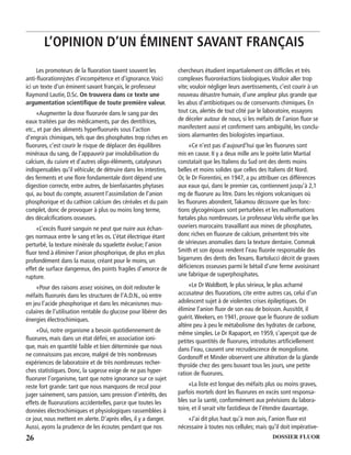 26 DOSSIER FLUOR
Les promoteurs de la ﬂuoration taxent souvent les
anti-ﬂuorationnjstes d’incompétence et d’ignorance.Voici
ici un texte d’un éminent savant français, le professeur
Raymond Lautie, D.Sc. On trouvera dans ce texte une
argumentation scientiﬁque de toute première valeur.
«Augmenter la dose ﬂuorurée dans le sang par des
eaux traitées par des médicaments, par des dentifrices,
etc., et par des aliments hyperﬂuorurés sous l’action
d’engrais chimiques, tels que des phosphates trop riches en
ﬂuorures, c’est courir le risque de déplacer des équilibres
minéraux du sang, de l’appauvrir par insolubilisation du
calcium, du cuivre et d’autres oligo-éléments, catalyseurs
indispensables qu’il véhicule; de détruire dans les intestins,
des ferments et une ﬂore fondamentale dont dépend une
digestion correcte, entre autres, de bienfaisantes phytases
qui, au bout du compte, assurent l’assimilation de l’anion
phosphorique et du cathion calcium des céréales et du pain
complet, donc de provoquer à plus ou moins long terme,
des décalciﬁcations osseuses.
«L’excès ﬂuoré sanguin ne peut que nuire aux échan-
ges normaux entre le sang et les os. L’état électrique étant
perturbé, la texture minérale du squelette évolue; l’anion
ﬂuor tend à éliminer l’anion phosphorique, de plus en plus
profondément dans la masse, créant pour le moins, un
effet de surface dangereux, des points fragiles d’amorce de
rupture.
«Pour des raisons assez voisines, on doit redouter le
méfaits ﬂuorurés dans les structures de l’A.D.N., où entre
en jeu l’acide phosphorique et dans les mécanismes mus-
culaires de l’utilisation rentable du glucose pour libérer des
énergies électrochimiques.
«Oui, notre organisme a besoin quotidiennement de
ﬂuorures, mais dans un état déﬁni, en association ioni-
que, mais en quantité faible et bien déterminée que nous
ne connaissons pas encore, malgré de très nombreuses
expériences de laboratoire et de très nombreuses recher-
ches statistiques. Donc, la sagesse exige de ne pas hyper-
ﬂuorurer l’organisme, tant que notre ignorance sur ce sujet
reste fort grande: tant que nous manquons de recul pour
juger sainement, sans passion, sans pression d’intérêts, des
effets de ﬂuorurations accidentelles, parce que toutes les
données électrochimiques et physiologiques rassemblées à
ce jour, nous mettent en alerte. D’après elles, il y a danger.
Aussi, ayons la prudence de les écouter, pendant que nos
chercheurs étudient impartialement ces difﬁciles et très
complexes ﬂuororéactions biologiques.Vouloir aller trop
vite; vouloir négliger leurs avertissements, c’est courir à un
nouveau désastre humain, d’une ampleur plus grande que
les abus d’antibiotiques ou de conservants chimiques. En
tout cas, alertés de tout côté par le laboratoire, essayons
de déceler autour de nous, si les méfaits de l’anion ﬂuor se
manifestent aussi et conﬁrment sans ambiguïté, les conclu-
sions alarmantes des biologistes impartiaux.
«Ce n’est pas d’aujourd’hui que les ﬂuorures sont
mis en cause. II y a deux mille ans le poète latin Martial
constatait que les Italiens du Sud ont des dents moins
belles et moins solides que celles des Italiens dit Nord.
Or, le Dr Fiorentini, en 1947, a pu attribuer ces différences
aux eaux qui, dans le premier cas, contiennent jusqu’à 2,1
mg de ﬂuorure au litre. Dans les régions volcaniques où
les ﬂuorures abondent,Takamou découvre que les fonc-
tions glycogéniques sont perturbées et les malformations
fœtales plus nombreuses. Le professeur Velu vériﬁe que les
ouvriers marocains travaillant aux mines de phosphates,
donc riches en ﬂuorure de calcium, présentent très vite
de sérieuses anomalies dans la texture dentaire. Commak
Smith et son époux rendent l’eau ﬂuorée responsable des
bigarrures des dents des Texans. Bartolucci décrit de graves
déﬁciences osseuses parmi le bétail d’une ferme avoisinant
une fabrique de superphosphates.
«Le Dr Waldbott, le plus sérieux, le plus acharné
accusateur des ﬂuorations, cite entre autres cas, celui d’un
adolescent sujet à de violentes crises épileptiques. On
élimine l’anion ﬂuor de son eau de boisson.Aussitôt, il
guérit.Weekers, en 1941, prouve que le ﬂuorure de sodium
altère peu à peu le métabolisme des hydrates de carbone,
même simples. Le Dr Rapaport, en 1959, s’aperçoit que de
petites quantités de ﬂuorures, introduites artiﬁciellement
dans l’eau, causent une recrudescence de mongolisme.
Gordonoff et Minder observent une altération de la glande
thyroïde chez des gens buvant tous les jours, une petite
ration de ﬂuorures.
«La liste est longue des méfaits plus ou moins graves,
parfois mortels dont les ﬂuorures en excès sont responsa-
bles sur la santé, conformément aux prévisions du labora-
toire, et il serait vite fastidieux de l’étendre davantage.
«J’ai dit plus haut qu’à mon avis, l’anion ﬂuor est
nécessaire à toutes nos cellules; mais qu’il doit impérative-
L’OPINION D’UN ÉMINENT SAVANT FRANÇAIS
 