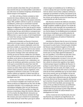 27DOCTEUR JEAN-MARC BRUNET N.D.
ment être absorbé à dose diluée. Dès qu’il est administré
trop concentré; dès que son total quotidien s’avère élevé et
que cette erreur est maintenue longtemps, de bienfaisant il
devient toxique et vite dangereux.
«En 1963, le Dr Berry, d’Oxford, constatait un ralen-
tissement de mitoses cellulaires dans des solutions de
ﬂuorures alcalins à 0,1 mg au litre. Mes propres recherches,
depuis 1965, semblent conﬁrmer en partie ses conclusions.
Actuellement, j’estime que la concentration maximale
d’anion ﬂuor d’une eau, d’un sérum, etc. ne doit pas trop
dépasser le milligramme par litre, faute de quoi les mitoses
cellulaires se ralentissent trop ou dégénèrent. Mon nombre
est dix fois plus fort que celui de Berry et correspond sensi-
blement à la valeur maximale dans le sang humain. Cette
différence tient à ce que cet auteur a le tort d’expérimenter
sur l’anion ﬂuor seul qui, en pratique biologique n’existe
pas, sauf associé à d’autres ions.
«Reprenant et étendant aux ﬂuorures d’anciennes
expériences de Jacques Loeb, sur mes élevages de gram-
marus pulex, sorte de crustacés amphipodes, voisins des
grammarus simplex, ou «puces d’eau» de nos eaux couran-
tes, mais qui, eux, vivent aussi bien dans les eaux marines
que dans les eaux douces, j’ai constaté dans des solutions
où la pression osmotique satine reste isotonique pour
l’animal, que tous les ﬂuorures solubles leur sont néfastes
tant qu’ils sont seuls ou exclusivement associés au chlorure
de sodium, ou de calcium ou de potassium ou des trois
cathions à la fois. Pour parvenir à une «colonisation» nor-
male, par de nombreuses générations successives, il faut à
la fois que la concentration des anions ﬂuor reste infé-
rieure à 0,005 g au litre et mieux à 0,002 g et qu’ils soient
associés aux anions chlore, brome et iode d’une part et aux
cathions sodium, potassium, calcium, magnésium, cuivre,
manganèse et aluminium, d’autre part. Si un des quatre
premiers cathions est supprimé, la colonie meurt plus ou
moins rapidement. Si un des trois derniers est retiré, elle se
développe moins bien.
«À mon avis, l’anion ﬂuor n’est efﬁcace et sans toxicité
que s’il se trouve en équilibre avec d’autres ions, tout en
restant au-dessous du milligramme par litre. Dans de telles
associations minérales, il ne se comporte plus comme un
anticatalyseur biologique. Selon moi, des ﬂuoroses pro-
viennent de ce que l’anion ﬂuor paralyse ou stoppe des
processus enzymatiques, bloque des vitamines, telles que
A et D ou inactive des oligo-éléments nécessaires aux
chimismes cellulaires. Des ﬂuoroses entraînent des fragi-
lités osseuses, parce que la vitamine D est automatique-
ment rendue inerte par l’anion ﬂuor: parce que le cathion
calcium sanguin est insolubilisé par lui. En déﬁnitive, il y
a carence calcique, bien que la nourriture apporte large-
ment du calcium; mais les divers catalyseurs minéraux et
organiques qui permettent sa ﬁxation, tout présents qu’ils
soient, deviennent impuissants dans l’accomplissement de
leur mission, par la présence excessive de l’anion ﬂuor, non
contre-balancée par celle d’autres ions.
«Des ﬂuoroses entraînent des faiblesses musculaires,
des dégénérescences musculaires, parce que l’anion ﬂuor
dérègle l’oxydation complète du glucose. Il en résulte des
acidités de plus en plus anormales, des accumulations de
substances irritantes pour les ﬁbres musculaires et nerveu-
ses, d’où les tétanies. Un tel affaiblissement du rendement
des processus énergétiques, une pareille production de
corps toxiques, voire cancérogènes à la longue, est cause
de lassitudes progressives, de toxémie et ﬁnalement de
sénescence précoce.
«Introduire des ﬂuorures dans les eaux est un nouveau
droit que certains se donnent, pour des raisons diverses où
trop souvent la santé d’autrui n’intervient guère. Introduire
des ﬂuorures sous le prétexte de juguler ou d’éviter des
caries et des maladies osseuses, voilà une erreur supplé-
mentaire de personnages ofﬁciels qui prennent l’organisme
humain pour un trop simple appareil de laboratoire. À
leur avis orgueilleux, c’est la Nature qui doit obéir à leurs
théories d’un jour et non pas eux qui ont le devoir de
s’appliquer scrupuleusement a la suivre! Si j’en crois mes
observations, les aliments issus d’une terre normale et
bien cultivée, les aliments bien apprêtés et bien digérés
résolvent presque toujours le problème des ﬂuorures. En
pratique, la carence ﬂuorée n’existe pas pour qui mange
correctement des mets très variés, très simples, crus ou
cuits convenablement. Quand cette carence se manifeste, il
existe de très fortes probabilités pour qu’une faute alimen-
taire ait été commise, pour qu’une hygiène n’ait pas été
respectée. Il peut sufﬁre que l’on ne sache pas respirer ou
que l’on subisse trop la sédentarité pour que des digestions
incorrectes éliminent des ﬂuorures apportés sufﬁsamment
par la nourriture. Du pain trop blanc, résultant de blés mal
cultivés et de la farine trop blutée, peut provoquer des
caries, à la fois par défaut de ﬂuorures, par proliférations
microbiennes anormales dans la bouche et par transit
intestinal aberrant qui provoque la perte d’oligo-éléments
indispensables à la ﬁxation du calcium dentaire ou au
développement de l’émail.
«Certes, il existe des terres trop ﬂuorurées, des eaux
trop ﬂuorurées qui conduisent aux hyperﬂuoroses. On
doit éviter de cultiver les premières et de consommer les
 