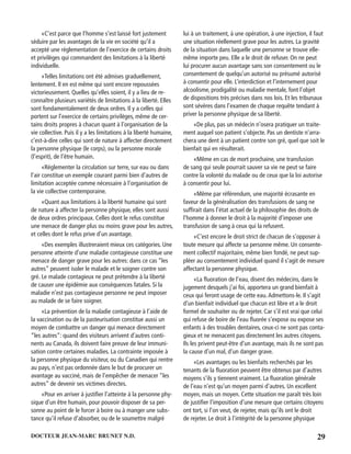 29DOCTEUR JEAN-MARC BRUNET N.D.
«C’est parce que l’homme s’est laissé fort justement
séduire par les avantages de la vie en société qu’il a
accepté une réglementation de l’exercice de certains droits
et privilèges qui commandent des limitations à la liberté
individuelle.
«Telles limitations ont été admises graduellement,
lentement. Il en est même qui sont encore repoussées
victorieusement. Quelles qu’elles soient, il y a lieu de re-
connaître plusieurs variétés de limitations à la liberté. Elles
sont fondamentalement de deux ordres. Il y a celles qui
portent sur l’exercice de certains privilèges, même de cer-
tains droits propres à chacun quant à l’organisation de la
vie collective. Puis il y a les limitations à la liberté humaine,
c’est-à-dire celles qui sont de nature à affecter directement
la personne physique (le corps), ou la personne morale
(l’esprit), de l’être humain.
«Réglementer la circulation sur terre, sur eau ou dans
l’air constitue un exemple courant parmi bien d’autres de
limitation acceptée comme nécessaire à l’organisation de
la vie collective contemporaine.
«Quant aux limitations à la liberté humaine qui sont
de nature à affecter la personne physique, elles sont aussi
de deux ordres principaux. Celles dont le refus constitue
une menace de danger plus ou moins grave pour les autres,
et celles dont le refus prive d’un avantage.
«Des exemples illustreraient mieux ces catégories. Une
personne atteinte d’une maladie contagieuse constitue une
menace de danger grave pour les autres: dans ce cas “les
autres” peuvent isoler le malade et le soigner contre son
gré. Le malade contagieux ne peut prétendre à la liberté
de causer une épidémie aux conséquences fatales. Si la
maladie n’est pas contagieuse personne ne peut imposer
au malade de se faire soigner.
«La prévention de la maladie contagieuse à l’aide de
la vaccination ou de la pasteurisation constitue aussi un
moyen de combattre un danger qui menace directement
“les autres”: quand des visiteurs arrivent d’autres conti-
nents au Canada, ils doivent faire preuve de leur immuni-
sation contre certaines maladies. La contrainte imposée à
la personne physique du visiteur, ou du Canadien qui rentre
au pays, n’est pas ordonnée dans le but de procurer un
avantage au vacciné, mais de l’empêcher de menacer “les
autres” de devenir ses victimes directes.
«Pour en arriver à justiﬁer l’atteinte à la personne phy-
sique d’un être humain, pour pouvoir disposer de sa per-
sonne au point de le forcer à boire ou à manger une subs-
tance qu’il refuse d’absorber, ou de le soumettre malgré
lui à un traitement, à une opération, à une injection, il faut
une situation réellement grave pour les autres. La gravité
de la situation dans laquelle une personne se trouve elle-
même importe peu. Elle a le droit de refuser. On ne peut
lui procurer aucun avantage sans son consentement ou le
consentement de quelqu’un autorisé ou présumé autorisé
à consentir pour elle. L’interdiction et l’internement pour
alcoolisme, prodigalité ou maladie mentale, font l’objet
de dispositions très précises dans nos lois. Et les tribunaux
sont sévères dans l’examen de chaque requête tendant à
priver la personne physique de sa liberté.
«De plus, pas un médecin n’osera pratiquer un traite-
ment auquel son patient s’objecte. Pas un dentiste n’arra-
chera une dent à un patient contre son gré, quel que soit le
bienfait qui en résulterait.
«Même en cas de mort prochaine, une transfusion
de sang qui seule pourrait sauver sa vie ne peut se faire
contre la volonté du malade ou de ceux que la loi autorise
à consentir pour lui.
«Même par référendum, une majorité écrasante en
faveur de la généralisation des transfusions de sang ne
sufﬁrait dans l’état actuel de la philosophie des droits de
l’homme à donner le droit à la majorité d’imposer une
transfusion de sang à ceux qui la refusent.
«C’est encore le droit strict de chacun de s’opposer à
toute mesure qui affecte sa personne même. Un consente-
ment collectif majoritaire, même bien fondé, ne peut sup-
pléer au consentement individuel quand il s’agit de mesure
affectant la personne physique.
«La ﬂuoration de l’eau, disent des médecins, dans le
jugement desquels j’ai foi, apportera un grand bienfait à
ceux qui feront usage de cette eau.Admettons-le. Il s’agit
d’un bienfait individuel que chacun est libre et a le droit
formel de souhaiter ou de rejeter. Car s’il est vrai que celui
qui refuse de boire de l’eau ﬂuorée s’expose ou expose ses
enfants à des troubles dentaires, ceux-ci ne sont pas conta-
gieux et ne menacent pas directement les autres citoyens.
Ils les privent peut-être d’un avantage, mais ils ne sont pas
la cause d’un mal, d’un danger grave.
«Les avantages ou les bienfaits recherchés par les
tenants de la ﬂuoration peuvent être obtenus par d’autres
moyens s’ils y tiennent vraiment. La ﬂuoration générale
de l’eau n’est qu’un moyen parmi d’autres. Un excellent
moyen, mais un moyen. Cette situation me paraît très loin
de justiﬁer l’imposition d’une mesure que certains citoyens
ont tort, si l’on veut, de rejeter, mais qu’ils ont le droit
de rejeter. Le droit à l’intégrité de la personne physique
 