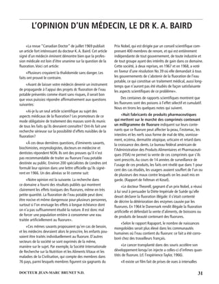 31DOCTEUR JEAN-MARC BRUNET N.D.
«La revue “Canadian Doctor” de juillet 1969 publiait
un article fort intéressant du docteur K.A. Baird. Cet article
signé d’un médecin éminent démontre bien que la profes-
sion médicale est loin d’être unanime sur la question de la
ﬂuoration.Voici cet article:
«Plusieurs croyaient la thalidomide sans danger. Les
faits ont prouvé le contraire.
«Avant de laisser votre médecin devenir un instrument
de propagande à l’appui des projets dc ﬂuoration de l’eau
potable présentés comme étant sans risques, il serait bon
que vous puissiez répondre afﬁrmativement aux questions
suivantes:
«Ai-je lu un seul article scientiﬁque au sujet des
aspects médicaux de la ﬂuoration? Les promoteurs de ce
mode obligatoire de traitement des masses sont-ils munis
de tous les faits qu’ils devraient connaître? Ont-ils fait une
recherche sérieuse sur la possibilité d’effets nuisibles de la
ﬂuoration?
«À ces deux dernières questions, d’éminents savants,
biochimistes, enzymologistes, docteurs en médecine et
dentistes répondent NON. Ils ont des preuves qu’il n’est
pas recommandable de traiter au ﬂuorure l’eau potable
destinée au public. Environ 200 spécialistes de Londres ont
formulé leur opinion dans une lettre ofﬁcielle qu’ils signè-
rent en 1966. Un des alinéas se lit comme suit:
«Notre opinion est la suivante. La recherche dans
ce domaine a fourni des résultats publiés qui montrent
clairement les effets toxiques des ﬂuorures, même en très
petite quantité. La ﬂuoration de l’eau potable peut donc
être nocive et môme dangereuse pour plusieurs personnes,
surtout si l’on envisage les effets à longue échéance dont
on n’a pas sufﬁsamment étudié la nature. Il est donc mal
de forcer une population entière à consommer une eau
traitée artiﬁciellement au ﬂuorure».
«Ces mêmes savants proposaient qu’en cas de besoin,
et les médecins devraient alors le prescrire, les enfants pou-
vaient être traités individuellement au ﬂuorure. D’autres
secteurs de la société se sont exprimés de la même,
manière sur le sujet. Par exemple, la Société Internationale
de Recherche sur la Nutrition et les Aliments Vitaux et les
maladies de la Civilisation, qui compte des membres dans
76 pays, parmi lesquels membres ﬁgurent six gagnants du
Prix Nobel, qui est dirigée par un conseil scientiﬁque com-
prenant 400 membres de renom, et qui est entièrement
indépendante de tout gouvernement, de toute industrie et
de tout groupe ayant des intérêts de gain dans ce domaine.
Cette société, à deux reprises, en 1967 et en 1968, a voté
en faveur d’une résolution No 39 où elle demandait à tous
les gouvernements de s’abstenir de la ﬂuoration de l’eau
potable, ce qui constitue un traitement médical, aussi long-
temps que n’auront pas été étudiés de façon satisfaisante
les aspects scientiﬁques de ce problème».
Des centaines de rapports scientiﬁques montrent que
les ﬂuorures sont des poisons à l’effet sélectif et cumulatif.
Nous en tirons les quelques notes qui suivent.
«Huit fabricants de produits pharmaceutiques
qui mettent sur le marché des comprimés contenant
un milligramme de ﬂuorure indiquent sur leurs conte-
nants que ce ﬂuorure peut affecter la peau, l’estomac, les
intestins et les nerfs sous forme de mal de tête, vomisse-
ment, eczéma, dermatite atopique, urticaire et retard dans
la croissance des dents. Le bureau fédéral américain de
l’Administration des Produits Alimentaires et Pharmaceuti-
ques (FDA) ne permet ta vente de ces comprimés que s’ils
sont prescrits.Au cours de 14 années de surveillance de
l’usage de ces produits, les faits ont révélé que dans 1 pour
cent des cas étudiés, les usagers avaient souffert de l’un ou
de plusieurs des maux contre lesquels on les avait mis en
garde. (Rapport de Feltman et Kosel).
«Le docteur Theorell, gagnant d’un prix Nobel, a réussi
à lui seul à persuader la Diète Impériale de Suède qu’elle
devait déclarer la ﬂuoration illégale: il s’était contenté
de décrire la détérioration des enzymes causée par les
ﬂuorures. En 1964 le Danernark rendit illégale la ﬂuoration
artiﬁcielle et défendait la vente d’aliments, de boissons ou
de produits de beauté contenant des ﬂuorures.
«Selon le rapport Rapaport, le nombre de naissances
mongoloïdes serait plus élevé dans les communautés
humaines où l’eau contient du ﬂuorure: ce fait a été corro-
boré chez des travailleurs français.
«Le cancer transplanté dans des souris accélère son
développement lorsqu’on injecte a celles-ci d’inﬁmes quan-
tités de ﬂuorure. (cf. l’expérience Taylor, 1966).
«Il existe un ﬁlm fait de prises de vues à intervalles
L’OPINION D’UN MÉDECIN, LE DR K. A. BAIRD
 
