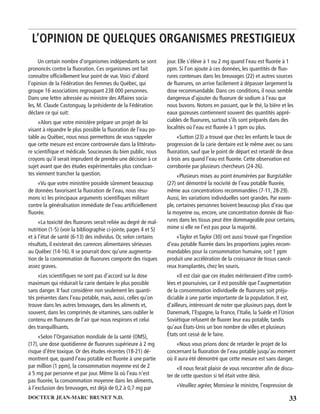 33DOCTEUR JEAN-MARC BRUNET N.D.
Un certain nombre d’organismes indépendants se sont
prononcés contre la ﬂuoration. Ces organismes ont fait
connaître ofﬁciellement leur point de vue.Voici d’abord
l’opinion de la Fédération des Femmes du Québec, qui
groupe 16 associations regroupant 238 000 personnes.
Dans une lettre adressée au ministre des Affaires socia-
les, M. Claude Castonguay, la présidente de la Fédération
déclare ce qui suit:
«Alors que votre ministère prépare un projet de loi
visant à répandre le plus possible la ﬂuoration de l’eau po-
table au Québec, nous nous permettons de vous rappeler
que cette mesure est encore controversée dans la littératu-
re scientiﬁque et médicale. Soucieuses du bien public, nous
croyons qu’il serait imprudent de prendre une décision à ce
sujet avant que des études expérimentales plus concluan-
tes viennent trancher la question.
«Vu que votre ministère possède sûrement beaucoup
de données favorisant la ﬂuoration de l’eau, nous résu-
mons ici les principaux arguments scientiﬁques militant
contre la généralisation immédiate de l’eau artiﬁciellement
ﬂuorée.
«La toxicité des ﬂuorures serait reliée au degré de mal-
nutrition (1-5) (voir la bibliographie ci-jointe, pages 4 et 5)
et à l’état de santé (6-13) des individus. Or, selon certains
résultats, il existerait des carences alimentaires sérieuses
au Québec (14-16). II se pourrait donc qu’une augmenta-
tion de la consommation de ﬂuorures comporte des risques
assez graves.
«Les scientiﬁques ne sont pas d’accord sur la dose
maximum qui réduirait la carie dentaire le plus possible
sans danger. II faut considérer non seulement les quanti-
tés présentes dans l’eau potable, mais, aussi, celles qu’on
trouve dans les autres breuvages, dans les aliments et,
souvent, dans les comprimés de vitamines, sans oublier le
contenu en ﬂuorures de l’air que nous respirons et celui
des tranquillisants.
«Selon l’Organisation mondiale de la santé (OMS),
(17), une dose quotidienne de ﬂuorures supérieure à 2 mg
risque d’être toxique. Or des études récentes (18-21) dé-
montrent que, quand l’eau potable est ﬂuorée à une partie
par million (1 ppm), la consommation moyenne est de 2
à 5 mg par personne et par jour. Même là où l’eau n’est
pas ﬂuorée, la consommation moyenne dans les aliments,
à l’exclusion des breuvages, est déjà de 0,2 à 0,7 mg par
jour. Elle s’élève à 1 ou 2 mg quand l’eau est ﬂuorée à 1
ppm. Si l’on ajoute à ces données, les quantités de ﬂuo-
rures contenues dans les breuvages (22) et autres sources
de ﬂuorures, on arrive facilement à dépasser largement la
dose recommandable. Dans ces conditions, il nous semble
dangereux d’ajouter du ﬂuorure de sodium à l’eau que
nous buvons. Notons en passant, que le thé, la bière et les
eaux gazeuses contiennent souvent des quantités appré-
ciables de ﬂuorures, surtout s’ils sont préparés dans des
localités où l’eau est ﬂuorée à 1 ppm ou plus.
«Sutton (23) a trouvé que chez les enfants le taux de
progression de la carie dentaire est le même avec ou sans
ﬂuoration, sauf que le point de départ est retardé de deux
à trois ans quand l’eau est ﬂuorée. Cette observation est
corroborée par plusieurs chercheurs (24-26).
«Plusieurs mises au point énumérées par Burgstahler
(27) ont démontré la nocivité de l’eau potable ﬂuorée,
même aux concentrations recommandées (7-11, 28-29).
Aussi, les variations individuelles sont grandes. Par exem-
ple, certaines personnes boivent beaucoup plus d’eau que
la moyenne ou, encore, une concentration donnée dé ﬂuo-
rures dans les tissus peut être dommageable pour certains,
mime si elle ne l’est pas pour la majorité.
«Taylor et Taylor (30) ont aussi trouvé que l’ingestion
d’eau potable ﬂuorée dans les proportions jugées recom-
mandables pour la consommation humaine, soit 1 ppm
produit une accélération de la croissance de tissus cancé-
reux transplantés, chez les souris.
«Il est clair que ces études mériteraient d’être contrô-
lées et poursuivies, car il est possible que l’augmentation
de la consommation individuelle de ﬂuorures soit préju-
diciable à une partie importante de la population. II est,
d’ailleurs, intéressant de noter que plusieurs pays, dont le
Danemark, l’Espagne, la France, l’Italie, la Suède et l’Union
Soviétique refusent de ﬂuorer leur eau potable, tandis
qu’aux États-Unis un bon nombre de villes et plusieurs
États ont cessé de le faire.
«Nous vous prions donc de retarder le projet de loi
concernant la ﬂuoration de l’eau potable jusqu’au moment
où il aura été démontré que cette mesure est sans danger.
«Il nous ferait plaisir de vous rencontrer aﬁn de discu-
ter de cette question si tel était votre désir.
«Veuillez agréer, Monsieur le ministre, l’expression de
L’OPINION DE QUELQUES ORGANISMES PRESTIGIEUX
 
