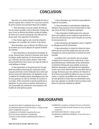 35DOCTEUR JEAN-MARC BRUNET N.D.
Que reste-t-il à conclure devant l’ensemble des faits et
opinions exposés dans ce dossier? En ce qui nous concerne,
les points suivants nous paraissent devoir être soulignés:
1 - Nous demandons à tous les citoyens de lutter par
tous les moyens possibles contre la ﬂuoration chimique des
eaux. Ecrivez au Ministre des Affaires sociales du Québec,
de même qu’au Conseil municipal de votre ville pour leur
laisser savoir votre opposition à la ﬂuoration.
2- Nous faisons appel au sens moral des dirigeants
municipaux, des conseillers, des échevins et des maires.
Nous demandons aussi au Ministre des Affaires socia-
les de même qu’à tous les députés de respecter la liberté
des individus.
3- Nous demandons au Gouvernement du Québec de
ne pas, d’aucune façon, favoriser la ﬂuoration étant donné
les dangers quelle représente. Un Gouvernement ne doit
pas s’aventurer dans des sentiers douteux. Il doit éviter
tout particulièrement toute mesure qui risque de mettre la
santé publique en danger.
4- Nous demandons au Gouvernement de s’occuper
plutôt de problèmes beaucoup plus importants et beau-
coup plus prioritaires comme l’éducation de la nation qué-
bécoise concernant l’alimentation, des législations visant
à empêcher les véritables poisons physiologiques que sont
les eaux gazeuses, les cobs, les chocolats, les sucreries, le
sucre blanc, d’être consommés en grande quantité par la
population. Ce sont surtout ces poisons alimentaires qui
sont responsables des nombreuses caries dentaires et de
troubles de santé généraux graves.
5- Nous demandons que soit bannie toute publicité à
l’égard de ces produits.
6- Nous demandons la nationalisation intégrale des
fabriques d’eaux gazeuses et leur transformation en fabri-
ques de jus de fruits et de légumes organiques.
7- Nous demandons l’établissement d’un code qué-
bécois de la publicité visant à empêcher toute réclame en
faveur des anti-calciums que sont le chocolat, les sucreries,
les eaux gazeuses, etc.
8- Nous demandons des législations visant à empêcher
le rafﬁnage excessif de l’alimentation.
9- Nous demandons la création de chaires de naturo-
pathie dans les universités québécoises pour que soient
enseignées les sciences préventives et curatives de santé
naturelle.
Le problème de la carie dentaire chez nos enfants
se règlera par la correction de leur mode de vie, et tout
particulièrement par l’amélioration de leur alimentation.
La ﬂuoration chimique des eaux potables ne peut que
détériorer davantage la santé générale de la population,
comme nous l’avons démontré hors de tout doute dans cet
ouvrage. Ne laissons pas à des proﬁteurs de l’industrie et
de la ﬁnance la possibilité de polluer nos eaux de consom-
mation. La solution aux problèmes de carie dentaire et
de santé générale se trouve dans une alimentation saine,
parce que organique et naturelle et dans la pratique quoti-
dienne du naturisme individuel et collectif!
CONCLUSION
BIBLIOGRAPHIE
THE GRIM TRUTH ABOUT FLUORIDATION, Robert M. Buck.
THE PREVENTION METHOD FOR BETTER HEALTH, J. I. Rodale and Staff.
ABOUT FLUORIDATION, Harvey Day.
FLUORIDATION THE POISONER, Compiled by Mira Louise.
FACTS YOU SHOULD KNOW ABOUT FLUORIDATION.
A STRUGGLE (FORCES BEHIND FLUORIDATION) WITH TITANS, G. L
Waldbott.
FLUORIDATION,A compilation of valuable information on ﬂuoridation
prepared by The National Health Federation for the lay and profes-
sional person.
OUR POISON EARTH AND SKY, J. I. Rodale and Staff.
THE AMERICAN FLUORIDATION EXPERIMENT, F. B. Exner, M.D. and G. L.
Waldbott, M.D.
 