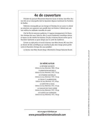 4e de couverture
Président du puissant Mouvement Naturiste Social, le docteur Jean-Marc Bru-
net, N.D. est un naturopathe dont la réputation dépasse maintenant les frontières
du Québec.
Polémiste remarquable par son énergie et l’étendue de son savoir, il a donné
au naturisme une expansion sans pareille dans son histoire. Il détend avec une
rare maÎtrise les méthodes naturelles de santé.
Chef de ﬁle du naturisme québécois, il s’oppose énergiquement â la ﬂuora-
tion chimique des eaux. Selon lui, elle n’a aucun fondement scientiﬁque sérieux
et repose sur des intérêts fort douteux. De plus, le docteur Brunet estime que la
ﬂuoration représente un grave danger pour la santé des Québécois.
Écrivain au style précis et incisif, le docteur Jean-Marc Brunet, ND. nous livre
un dossier de faits scientiﬁques qui constitue la plus dure charge jamais portée
contre la ﬂuoration chimique des eaux potables!
Le docteur Jean-Marc Brunet dirige à Montréal la Clinique Naturiste Brunet.
DU MÊME AUTEUR
LA RÉFORME NATURISTE
Editions du Jour, Montréal, 1969, 139 pp.
L’ALIMENTATION NATURELLE
Editions du Jour, Montréal, 1970, 132 pp.
LES VITAMINES NATURELLES
Editions du Jour, Montréal, 1970, 132 pp.
LE COEUR ET L’ALIMENTATION
Editions du Jour, Montréal, 1971, Il8 pp.
LA SANTÉ PAR LE SOLEIL
Editions du Jour, Montréal, 1972, 123 pp.
LA CHALEUR PEUT VOUS GUÉRIR
Editions du Jour, Montréal, 1972, 139 pp.
LES PLANTES QUI GUÉRISSENT
Editions du Jour, Montréal, 1972, 128 pp
mis en page et distribué par
www.presselibreinternationale.com
DOCUMENTENFORMATPDF(400Ko)téléchargeableàwww.presselibreinternationale.com/fluor/dossier_fluor_jmbrunet.pdf
 